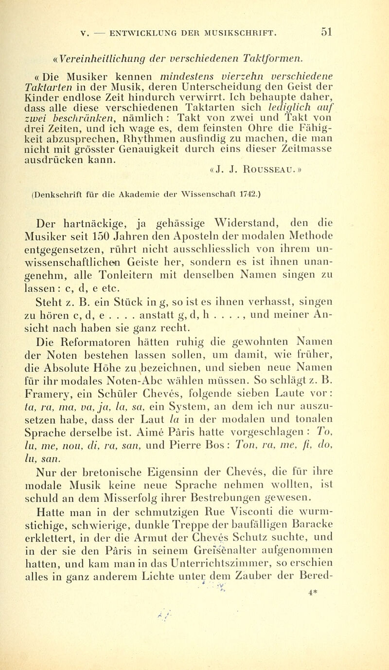 «.Vereinheitlichung der verschiedenen Taktformen. «Die Musiker kennen mindestens vierzehn verschiedene Taktarten in der Musik, deren Unterscheidung den Geist der Kinder endlose Zeit hindurch verwirrt. Ich behaupte daher, dass alle diese verschiedenen Taktarten sich lediglich auf zwei beschränken, nämlich : Takt von zwei und Takt von drei Zeiten, und ich wage es, dem feinsten Ohre die Fähig- keit abzusprechen, Rhythmen ausfindig zu machen, die man nicht mit grösster Genauigkeit durch eins dieser Zeitmasse ausdrücken kann. «J. J. Rousseau.» (Denkschrift für die Akademie der Wissenschaft 1742.) Der hartnäckige, ja gehässige Widerstand, den die Musiker seit 150 Jahren den Aposteln der modalen Methode entgegensetzen, rührt nicht ausschliesslich von ihrem un- wissenschaftlichen Geiste her, sondern es ist ihnen unan- genehm, alle Tonleitern mit denselben Namen singen zu lassen: c, d, e etc. Steht z. B. ein Stück in g, so ist es ihnen verhasst, singen zu hören c, d, e . . . . anstatt g, d, h . . . . , und meiner An- sicht nach haben sie ganz recht. Die Reformatoren hätten ruhig die gewohnten Namen der Noten bestehen lassen sollen, um damit, wie früher, die Absolute Höhe zuNbezeichnen, und sieben neue Namen für ihr modales Noten-Abc wählen müssen. So schlägt z. B. Framery, ein Schüler Cheves, folgende sieben Laute vor: ta, ra, ma, va, ja, la, sa, ein System, an dem ich nur auszu- setzen habe, dass der Laut la in der modalen und tonalen Sprache derselbe ist. Ahne Paris hatte vorgeschlagen : To, In, nie, nou, di, ra, san, und Pierre Bos : Ton, ra, nie, ß, do, lu, san. Nur der bretonische Eigensinn der Cheves, die für ihre modale Musik keine neue Sprache nehmen wollten, ist schuld an dem Misserfolg ihrer Bestrebungen gewesen. Hatte man in der schmutzigen Rue Visconti die wurm- stichige, schwierige, dunkle Treppe der baufälligen Baracke erklettert, in der die Armut der Cheves Schutz suchte, und in der sie den Paris in seinem Greisenalter aufgenommen hatten, und kam man in das Unterrichtszimmer, so erschien alles in ganz anderem Lichte unter dem Zauber der Bered- . *.. *v ■ 4*