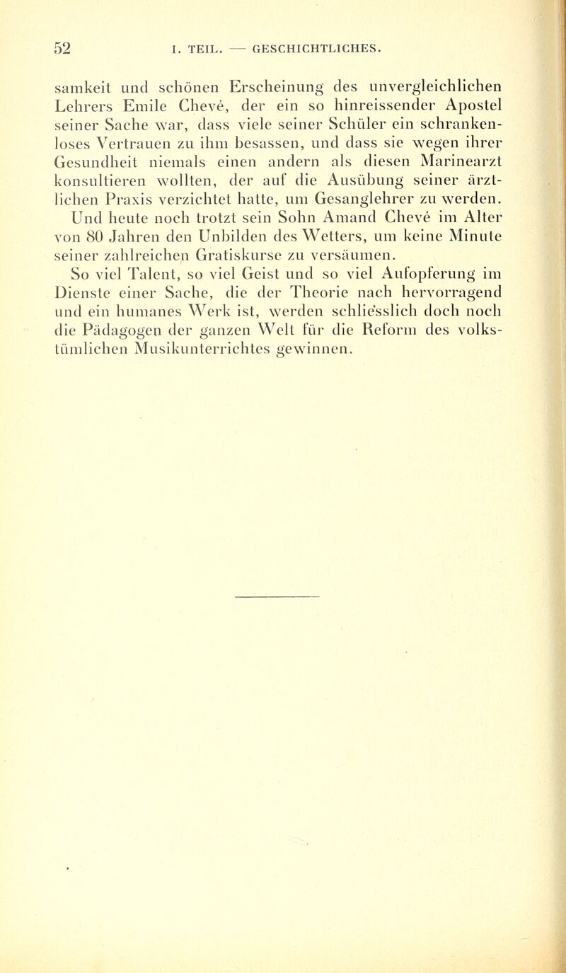 samkeit und schönen Erscheinung des unvergleichlichen Lehrers Emile Cheve, der ein so hinreissender Apostel seiner Sache war, dass viele seiner Schüler ein schranken- loses Vertrauen zu ihm besassen, und dass sie wegen ihrer Gesundheit niemals einen andern als diesen Marinearzt konsultieren wollten, der auf die Ausübung seiner ärzt- lichen Praxis verzichtet hatte, um Gesanglehrer zu werden. Und heute noch trotzt sein Sohn Amand Cheve im Alter von 80 Jahren den Unbilden des Wetters, um keine Minute seiner zahlreichen Gratiskurse zu versäumen. So viel Talent, so viel Geist und so viel Aufopferung im Dienste einer Sache, die der Theorie nach hervorragend und ein humanes Werk ist, werden schliesslich doch noch die Pädagogen der ganzen Welt für die Reform des volks- tümlichen Musikunterrichtes gewinnen.