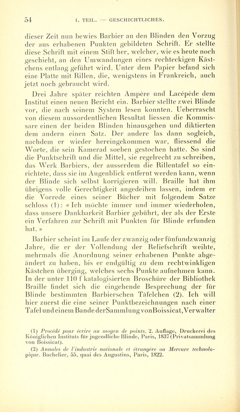 dieser Zeit nun bewies Barbier an den Blinden den Vorzug der aus erhabenen Punkten gebildeten Schrift. Er stellte diese Schrift mit einem Stift her, welcher, wie es heute noch geschieht, an den Umwandungen eines rechteckigen Käst- chens entlanggeführt wird. Unter dem Papier befand sich eine Platte mit Rillen, die, wenigstens in Frankreich, auch jetzt noch gebraucht wird. Drei Jahre später reichten Ampere und Lacepede dem Institut einen neuen Bericht ein. Barbier stellte zwei Blinde vor, die nach seinem System lesen konnten. Ueberrascht von diesem aussordentlichen Resultat Hessen die Kommis- sare einen der beiden Blinden hinausgehen und diktierten dem andern einen Satz. Der andere las dann sogleich, nachdem er wieder hereingekommen war, messend die Worte, die sein Kamerad soeben gestochen hatte. So sind die Punktschrift und die Mittel, sie regelrecht zuschreiben, das Werk Barbiers, der ausserdem die Rillentafel so ein- richtete, dass sie im Augenblick entfernt werden kann, wenn der Blinde sich selbst korrigieren will. Braille hat ihm übrigens volle Gerechtigkeit angedeihen lassen, indem er die Vorrede eines seiner Bücher mit folgendem Satze schloss (1): «Ich möchte immer und immer wiederholen, dass unsere Dankbarkeit Barbier gebührt, der als der Erste ein Verfahren zur Schrift mit Punkten für Blinde erfunden hat. » Barbier scheint im Laufe der zwanzig oder fünfundzwanzig Jahre, die er der Vollendung der Reliefschrift weihte, mehrmals die Anordnung seiner erhabenen Punkte abge- ändert zu haben, bis er endgültig zu dem rechtwinkligen Kästchen überging, welches sechs Punkte aufnehmen kann. In der unter 110 f katalogisierten Broschüre der Bibliothek Braille findet sich die eingehende Besprechung der für Blinde bestimmten Barbierschen Täfelchen (2). Ich will hier zuerst die eine seiner Punktbezeichnungen nach einer Tafel und einem Bande derSammlungvonBoissicat, Verwalter (1) Procede pour ecrire au moyen de points, 2. Auflage, Druckerei des Königliehen Instituts für jugendliche Blinde, Paris, 1837 (Privatsammlung von Boissicat). (2) Annales de iindustrie nationale et etrangere ou Mercure Lechnolo- gique. Bachelier, 55, quai des Augustins, Paris, 1822,