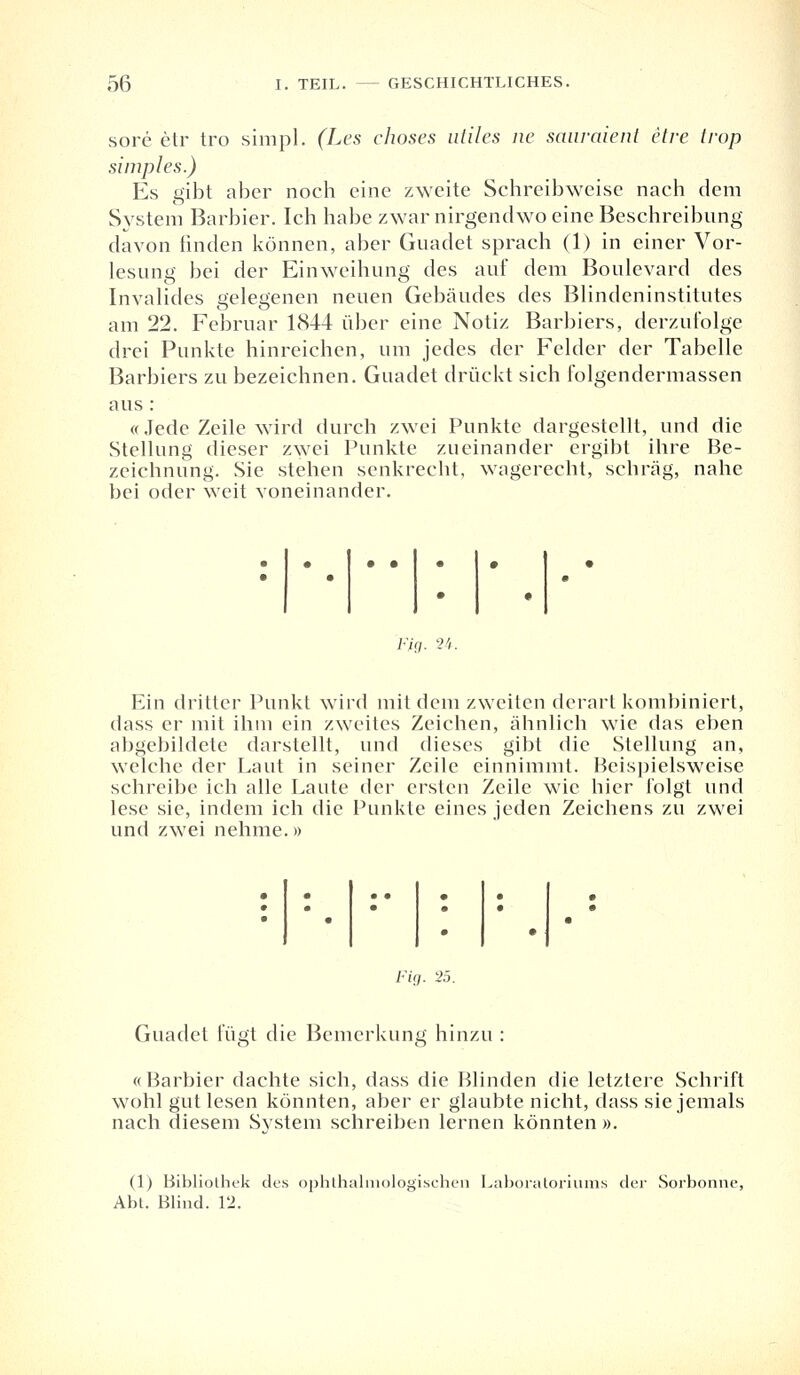 sore etr tro simpl. (Les choses utiles ne sauraient etre trop simples.) Es gibt aber noch eine zweite Schreibweise nach dem System Barbier. Ich habe zwar nirgendwo eine Beschreibung davon finden können, aber Guadet sprach (1) in einer Vor- lesung bei der Einweihung des auf dem Boulevard des Invalides gelegenen neuen Gebäudes des Blindeninstitutes am 22. Februar 1844 über eine Notiz Barbiers, derzufolge drei Punkte hinreichen, um jedes der Felder der Tabelle Barbiers zu bezeichnen. Guadet drückt sich folgendermassen aus : «Jede Zeile wird durch zwei Punkte dargestellt, und die Stellung dieser zwei Punkte zueinander ergibt ihre Be- zeichnung. Sie stehen senkrecht, wagerecht, schräg, nahe bei oder weit voneinander. Fig. 24. Ein dritter Punkt wird mit dem zweiten derart kombiniert, dass er mit ihm ein zweites Zeichen, ähnlich wie das eben abgebildete darstellt, und dieses gibt die Stellung an, welche der Laut in seiner Zeile einnimmt. Beispielsweise schreibe ich alle Laute der ersten Zeile wie hier folgt und lese sie, indem ich die Punkte eines jeden Zeichens zu zwei und zwei nehme.» • • • • • • • • • Fig. -25. Guadet fügt die Bemerkung hinzu : «Barbier dachte sich, dass die Blinden die letztere Schrift wohl gut lesen könnten, aber er glaubte nicht, dass sie jemals nach diesem System schreiben lernen könnten ». (1) Bibliothek des ophthalmologischen Laboratoriums der Sorbonne, Abt. Blind. 12.