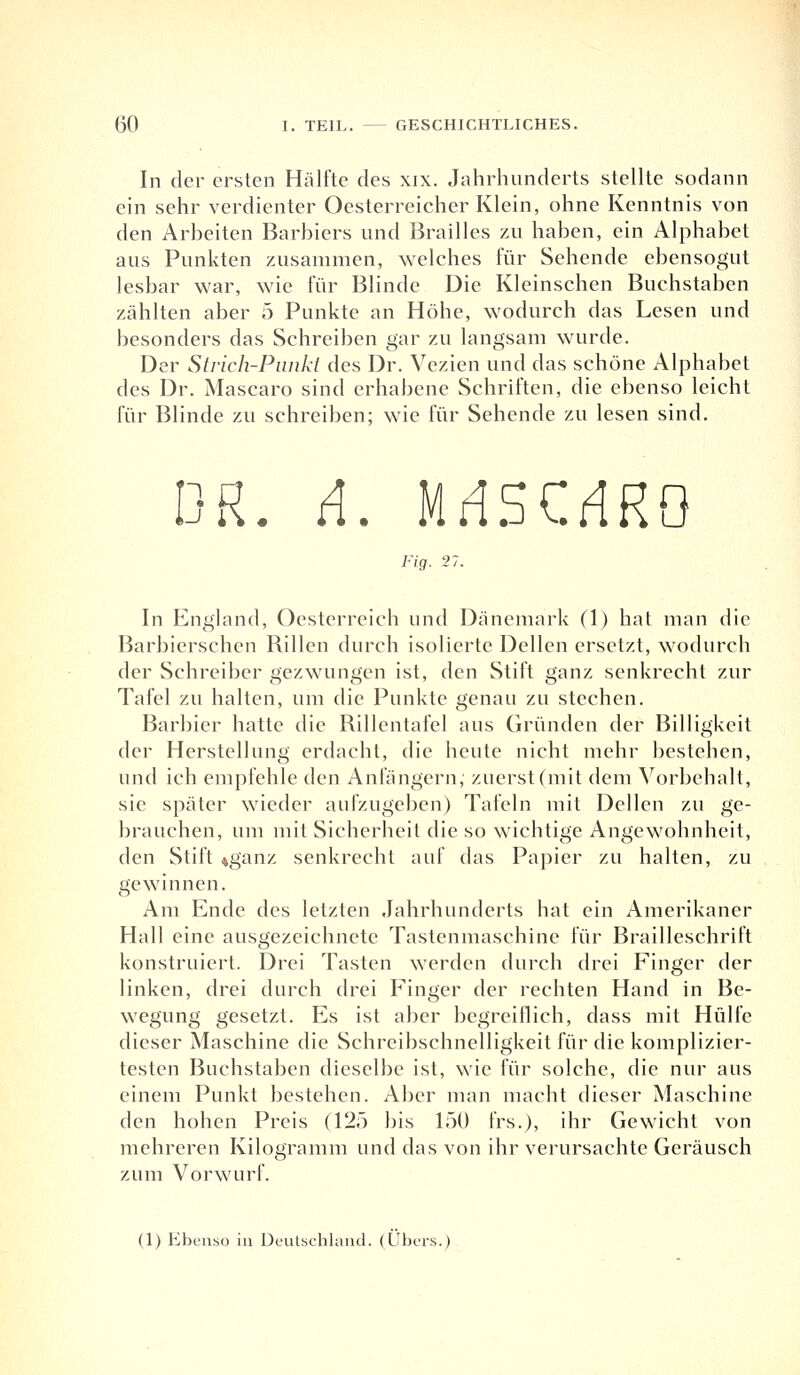 In der ersten Hälfte des xix. Jahrhunderts stellte sodann ein sehr verdienter Oesterreicher Klein, ohne Kenntnis von den Arbeiten Barbiers und Brailles zu haben, ein Alphabet aus Punkten zusammen, welches für Sehende ebensogut lesbar war, wie für Blinde Die Kleinschen Buchstaben zählten aber 5 Punkte an Höhe, wodurch das Lesen und besonders das Schreiben gar zu langsam wurde. Der Strich-Punkt des Dr. Vezien und das schöne Alphabet des Dr. Mascaro sind erhabene Schriften, die ebenso leicht für Blinde zu schreiben; wie für Sehende zu lesen sind. DR. A. MdSC.rfRO Fig. 27. In England, Oesterreich und Dänemark (1) hat man die Barbierschen Rillen durch isolierte Dellen ersetzt, wodurch der Schreiber gezwungen ist, den Stift ganz senkrecht zur Tafel zu halten, um die Punkte genau zu stechen. Barbier hatte die Rillentafel aus Gründen der Billigkeit der Herstellung erdacht, die heute nicht mehr bestehen, und ich empfehle den Anfängern, zuerst (mit dem Vorbehalt, sie später wieder aufzugeben) Tafeln mit Dellen zu ge- brauchen, um mit Sicherheit die so wichtige Angewohnheit, den Stift »ganz senkrecht auf das Papier zu halten, zu gewinnen. Am Ende des letzten Jahrhunderts hat ein Amerikaner Hall eine ausgezeichnete Tastenmaschine für Brailleschrift konstruiert. Drei Tasten werden durch drei Finger der linken, drei durch drei Finger der rechten Hand in Be- wegung gesetzt. Es ist aber begreiflich, dass mit Hülfe dieser Maschine die Schreibschnelligkeit für die komplizier- testen Buchstaben dieselbe ist, wie für solche, die nur aus einem Punkt bestehen. Aber man macht dieser Maschine den hohen Preis (125 bis 150 frs.), ihr Gewicht von mehreren Kilogramm und das von ihr verursachte Geräusch zum Vorwurf. (1) Ebenso in Deutschland. (Übers.)