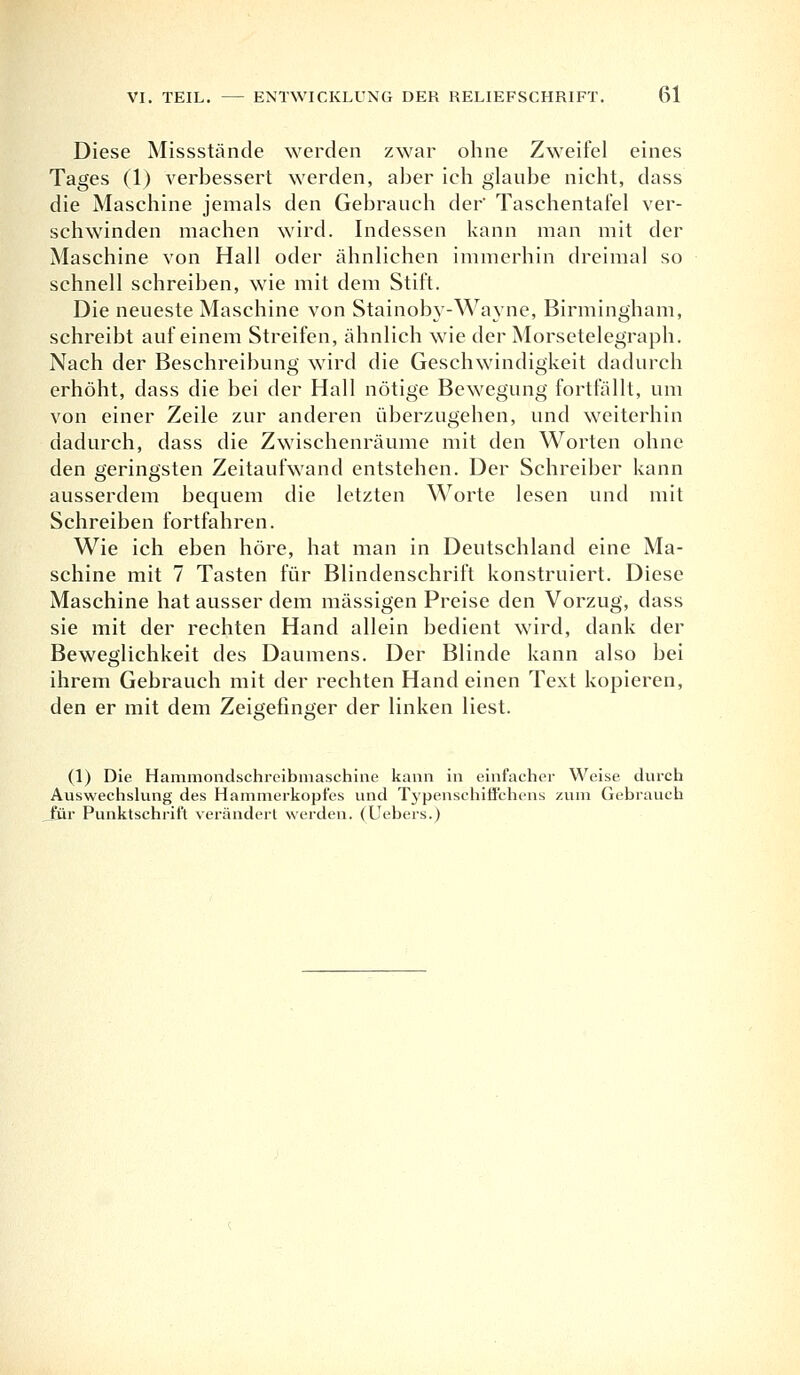 Diese Missstände werden zwar ohne Zweifel eines Tages (1) verbessert werden, aber ich glaube nicht, dass die Maschine jemals den Gebrauch der Taschentafel ver- schwinden machen wird. Indessen kann man mit der Maschine von Hall oder ähnlichen immerhin dreimal so schnell schreiben, wie mit dem Stift. Die neueste Maschine von Stainoby-Wayne, Birmingham, schreibt auf einem Streifen, ähnlich wie der Morsetelegraph. Nach der Beschreibung wird die Geschwindigkeit dadurch erhöht, dass die bei der Hall nötige Bewegung fortfällt, um von einer Zeile zur anderen überzugehen, und weiterhin dadurch, dass die Zwischenräume mit den Worten ohne den geringsten Zeitaufwand entstehen. Der Schreiber kann ausserdem bequem die letzten Worte lesen und mit Schreiben fortfahren. Wie ich eben höre, hat man in Deutschland eine Ma- schine mit 7 Tasten für Blindenschrift konstruiert. Diese Maschine hat ausser dem massigen Preise den Vorzug, dass sie mit der rechten Hand allein bedient wird, dank der Beweglichkeit des Daumens. Der Blinde kann also bei ihrem Gebrauch mit der rechten Hand einen Text kopieren, den er mit dem Zeigefinger der linken liest. (1) Die Hammondschreibmaschine kann in einfacher Weise durch Auswechslung des Hammerkopfes und Typensehiffchens zum Gebrauch Jäir Punktschrift verändert werden. (Uebers.)