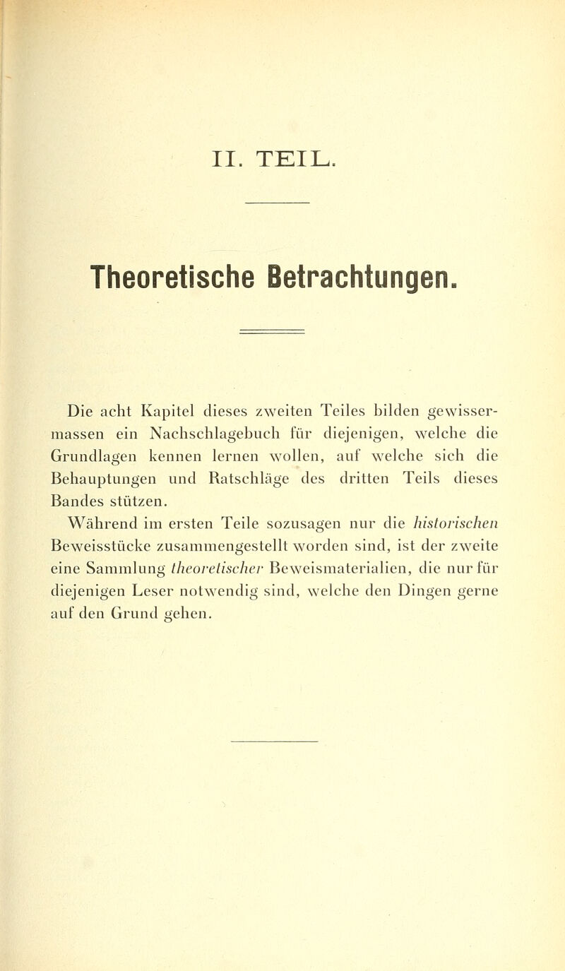 II. TEIL. Theoretische Betrachtungen. Die acht Kapitel dieses zweiten Teiles bilden gewisser- massen ein Nachschlagebuch für diejenigen, welche die Grundlagen kennen lernen wollen, auf welche sich die Behauptungen und Ratschläge des dritten Teils dieses Bandes stützen. Während im ersten Teile sozusagen nur die historischen Beweisstücke zusammengestellt worden sind, ist der zweite eine Sammlung theoretischer Beweismaterialien, die nur für diejenigen Leser notwendig sind, welche den Dingen gerne auf den Grund stehen.