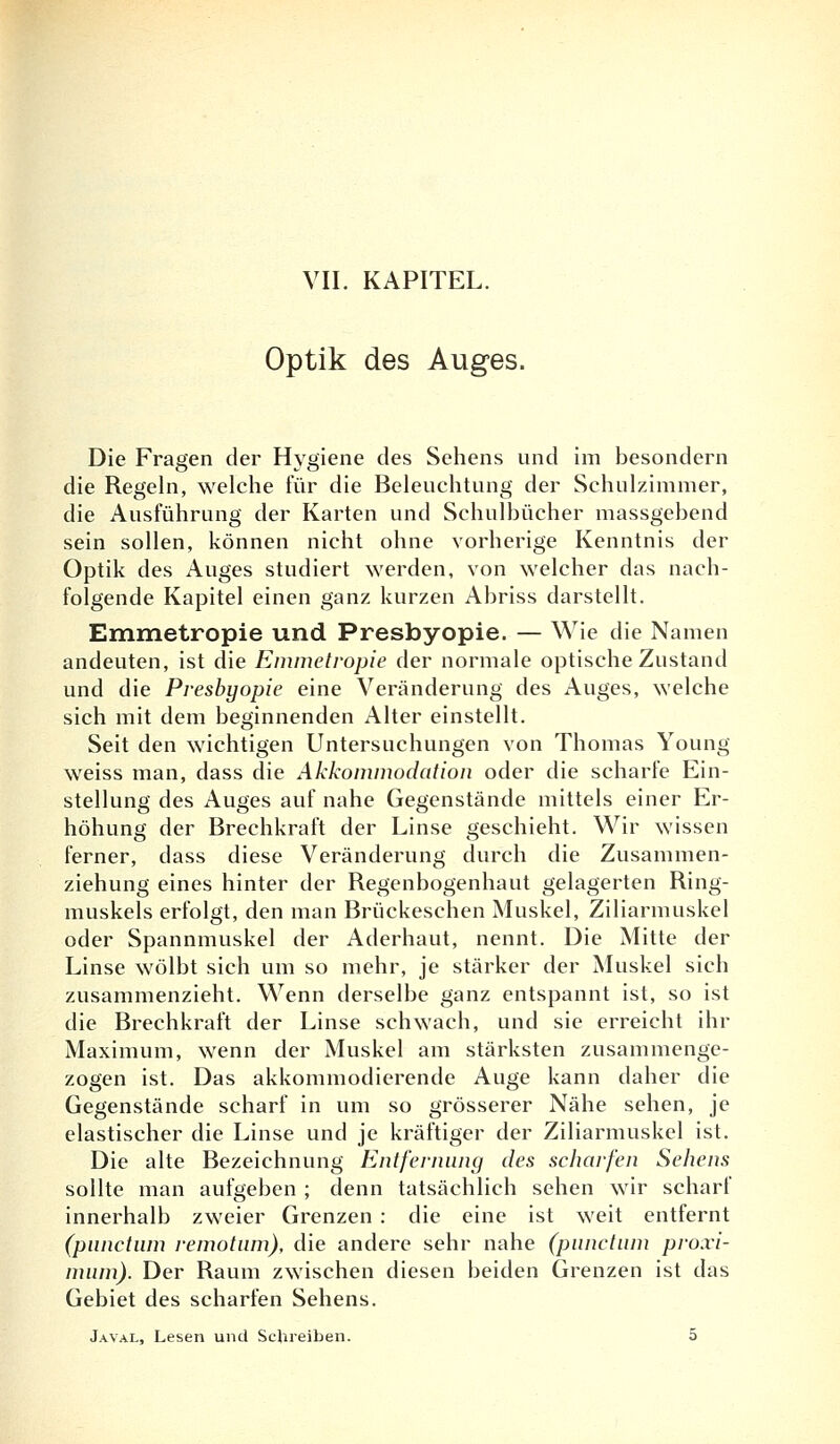 Optik des Auges. Die Fragen der Hygiene des Sehens und im besondern die Regeln, welche für die Beleuchtung der Schulzimmer, die Ausführung der Karten und Schulbücher massgebend sein sollen, können nicht ohne vorherige Kenntnis der Optik des Auges studiert werden, von welcher das nach- folgende Kapitel einen ganz kurzen Abriss darstellt. Emmetropie und Presbyopie. — Wie die Namen andeuten, ist die Emmetropie der normale optische Zustand und die Presbyopie eine Veränderung des Auges, welche sich mit dem beginnenden Alter einstellt. Seit den wichtigen Untersuchungen von Thomas Young weiss man, dass die Akkommodation oder die scharfe Ein- stellung des Auges auf nahe Gegenstände mittels einer Er- höhung der Brechkraft der Linse geschieht. Wir wissen ferner, dass diese Veränderung durch die Zusammen- ziehung eines hinter der Regenbogenhaut gelagerten Ring- muskels erfolgt, den man Brückeschen Muskel, Ziliarmuskel oder Spannmuskel der Aderhaut, nennt. Die Mitte der Linse wölbt sich um so mehr, je stärker der Muskel sich zusammenzieht. Wenn derselbe ganz entspannt ist, so ist die Brechkraft der Linse schwach, und sie erreicht ihr Maximum, wenn der Muskel am stärksten zusammenge- zogen ist. Das akkommodicrende Auge kann daher die Gegenstände scharf in um so grösserer Nähe sehen, je elastischer die Linse und je kräftiger der Ziliarmuskel ist. Die alte Bezeichnung Entfernung des scharfen Sehens sollte man aufgeben ; denn tatsächlich sehen wir scharf innerhalb zweier Grenzen : die eine ist weit entfernt (punctum remotum), die andere sehr nahe (punctum proxi- mum). Der Raum zwischen diesen beiden Grenzen ist das Gebiet des scharfen Sehens. Javal, Lesen und Schreiben. 5