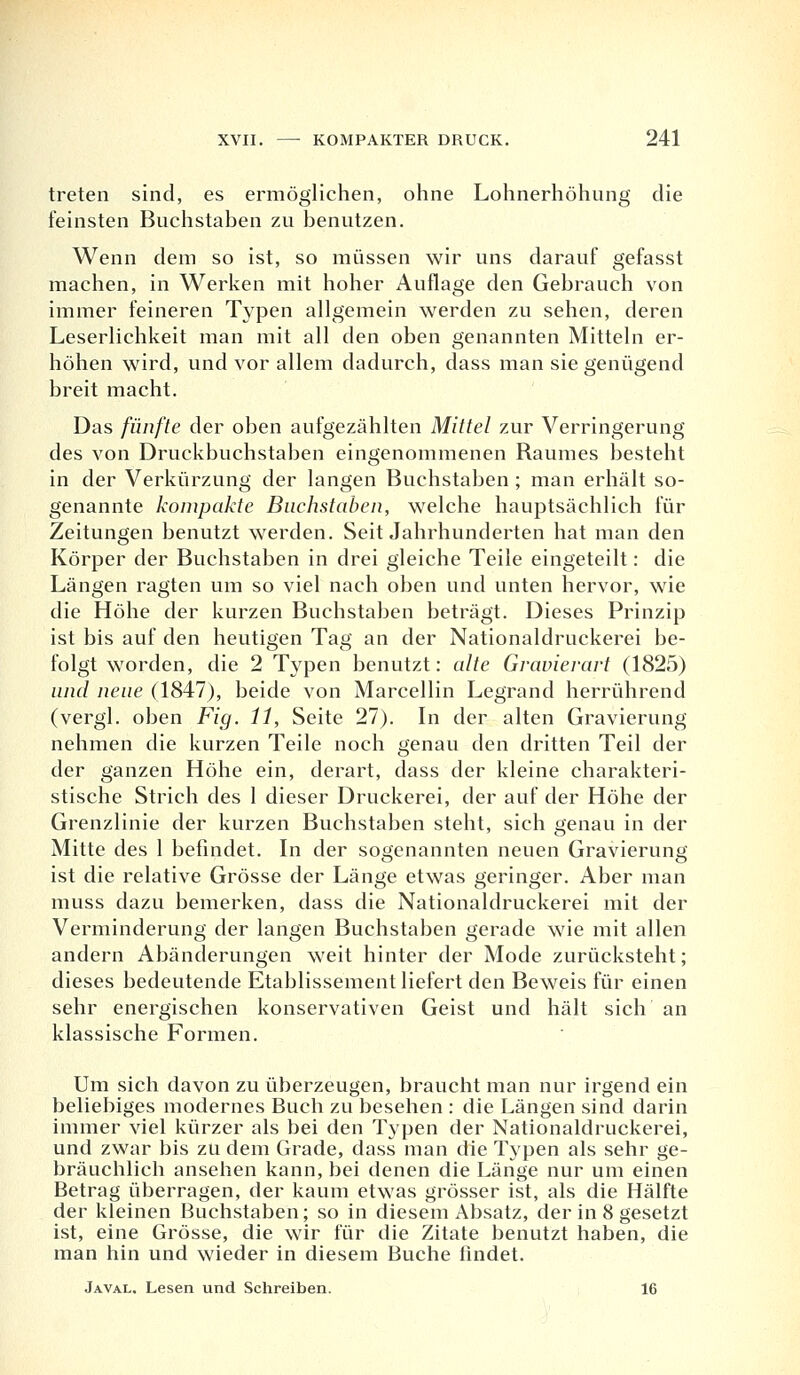 treten sind, es ermöglichen, ohne Lohnerhöhung die feinsten Buchstaben zu benutzen. Wenn dem so ist, so müssen wir uns darauf gefasst machen, in Werken mit hoher Auflage den Gebrauch von immer feineren Typen allgemein werden zu sehen, deren Leserlichkeit man mit all den oben genannten Mitteln er- höhen wird, und vor allem dadurch, dass man sie genügend breit macht. Das fünfte der oben aufgezählten Mittel zur Verringerung des von Druckbuchstaben eingenommenen Raumes besteht in der Verkürzung der langen Buchstaben ; man erhält so- genannte kompakte Buchstaben, welche hauptsächlich für Zeitungen benutzt werden. Seit Jahrhunderten hat man den Körper der Buchstaben in drei gleiche Teile eingeteilt: die Längen ragten um so viel nach oben und unten hervor, wie die Höhe der kurzen Buchstaben beträgt. Dieses Prinzip ist bis auf den heutigen Tag an der Nationaldruckerei be- folgt worden, die 2 Typen benutzt: alte Gravierart (1825) und neue (1847), beide von Marcellin Legrand herrührend (vergl. oben Fig. 11, Seite 27). In der alten Gravierung nehmen die kurzen Teile noch genau den dritten Teil der der ganzen Höhe ein, derart, dass der kleine charakteri- stische Strich des 1 dieser Druckerei, der auf der Höhe der Grenzlinie der kurzen Buchstaben steht, sich genau in der Mitte des 1 befindet. In der sogenannten neuen Gravierung ist die relative Grösse der Länge etwas geringer. Aber man muss dazu bemerken, dass die Nationaldruckerei mit der Verminderung der langen Buchstaben gerade wie mit allen andern Abänderungen weit hinter der Mode zurücksteht; dieses bedeutende Etablissement liefert den Beweis für einen sehr energischen konservativen Geist und hält sich an klassische Formen. Um sich davon zu überzeugen, braucht man nur irgend ein beliebiges modernes Buch zu besehen : die Längen sind darin immer viel kürzer als bei den Typen der Nationaldruckerei, und zwar bis zu dem Grade, dass man die Typen als sehr ge- bräuchlich ansehen kann, bei denen die Länge nur um einen Betrag überragen, der kaum etwas grösser ist, als die Hälfte der kleinen Buchstaben; so in diesem Absatz, der in 8 gesetzt ist, eine Grösse, die wir für die Zitate benutzt haben, die man hin und wieder in diesem Buche findet. Javal. Lesen und Schreiben. 16