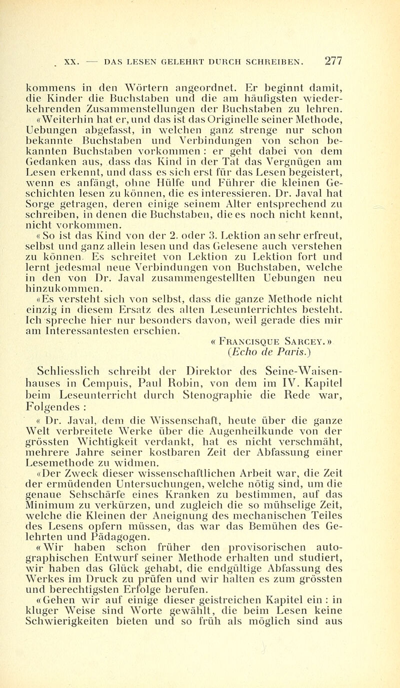 kommens in den Wörtern angeordnet. Er beginnt damit, die Kinder die Buchstaben und die am häufigsten wieder- kehrenden Zusammenstellungen der Buchstaben zu lehren. «Weiterhin hat er, und das ist das Originelle seiner Methode, Uebungen abgefasst, in welchen ganz strenge nur schon bekannte Buchstaben und Verbindungen von schon be- kannten Buchstaben vorkommen : er geht dabei von dem Gedanken aus, dass das Kind in der Tat das Vergnügen am Lesen erkennt, und dass es sich erst für das Lesen begeistert, wenn es anfängt, ohne Hülfe und Führer die kleinen Ge- schichten lesen zu können, die es interessieren. Dr. Javal hat Sorge getragen, deren einige seinem Alter entsprechend zu schreiben, in denen die Buchstaben, die es noch nicht kennt, nicht vorkommen. « So ist das Kind von der 2. oder 3. Lektion an sehr erfreut, selbst und ganz allein lesen und das Gelesene auch verstehen zu können. Es schreitet von Lektion zu Lektion fort und lernt jedesmal neue Verbindungen von Buchstaben, welche in den von Dr. Javal zusammengestellten Uebungen neu hinzukommen. «Es versteht sich von selbst, dass die ganze Methode nicht einzig in diesem Ersatz des alten Leseunterrichtes besteht. Ich spreche hier nur besonders davon, weil gerade dies mir am Interessantesten erschien. « Francisque Sarcey. » (Echo de Paris.) Schliesslich schreibt der Direktor des Seine-Waisen- hauses in Cempuis, Paul Robin, von dem im IV. Kapitel beim Leseunterricht durch Stenographie die Rede war, Folgendes : « Dr. Javal, dem die Wissenschaft, heute über die ganze Welt verbreitete Werke über die Augenheilkunde von der grössten Wichtigkeit verdankt, hat es nicht verschmäht, mehrere Jahre seiner kostbaren Zeit der Abfassung einer Lesemethode zu widmen. «Der Zweck dieser wissenschaftlichen Arbeit war, die Zeit der ermüdenden Untersuchungen, welche nötig sind, um die genaue Sehschärfe eines Kranken zu bestimmen, auf das Minimum zu verkürzen, und zugleich die so mühselige Zeit, welche die Kleinen der Aneignung des mechanischen Teiles des Lesens opfern müssen, das war das Bemühen des Ge- lehrten und Pädagogen. «Wir haben schon früher den provisorischen auto- graphischen Entwurf seiner Methode erhalten und studiert, wir haben das Glück gehabt, die endgültige Abfassung des Werkes im Druck zu prüfen und wir halten es zum grössten und berechtigsten Erfolge berufen. «Gehen wir auf einige dieser geistreichen Kapitel ein: in kluger Weise sind Worte gewählt, die beim Lesen keine Schwierigkeiten bieten und so früh als möglich sind aus