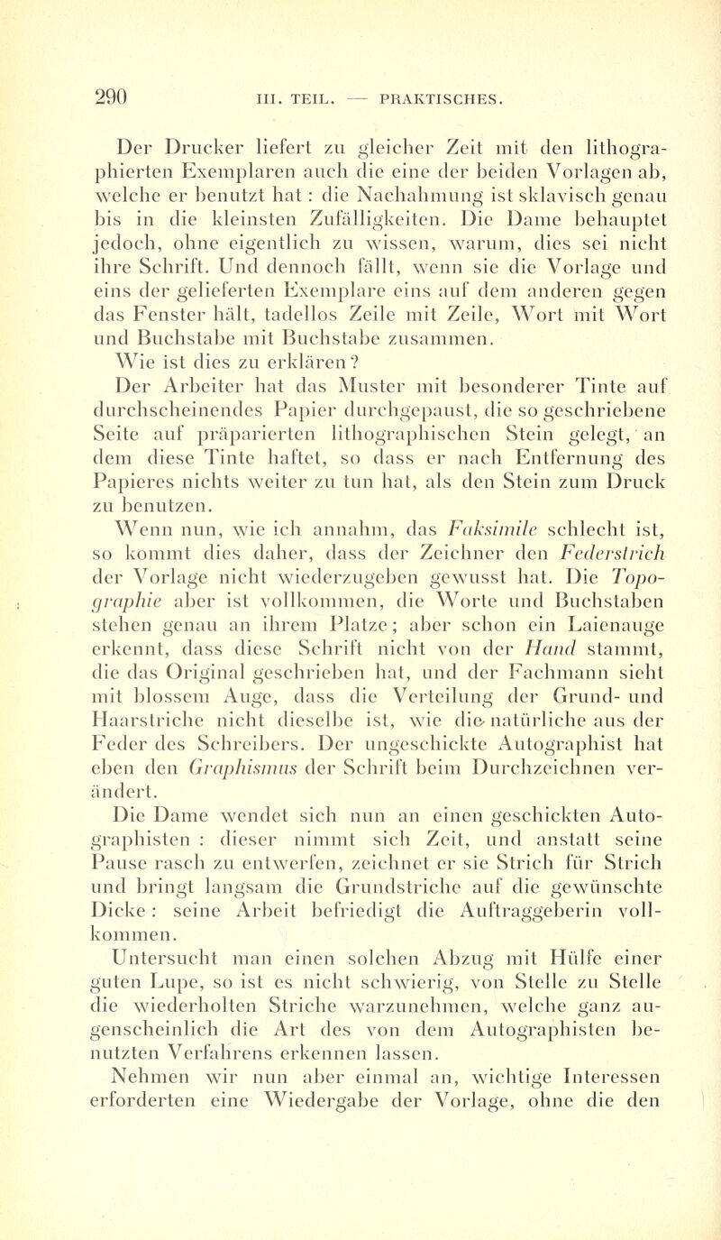 Der Drucker liefert zu gleicher Zeit mit den lithogra- phierten Exemplaren auch die eine der beiden Vorlagen ab, welche er benutzt hat: die Nachahmung ist sklavisch genau bis in die kleinsten Zufälligkeiten. Die Dame behauptet jedoch, ohne eigentlich zu wissen, warum, dies sei nicht ihre Schrift. Und dennoch fällt, wenn sie die Vorlage und eins der gelieferten Exemplare eins auf dem anderen gegen das Fenster hält, tadellos Zeile mit Zeile, Wort mit Wort und Buchstabe mit Buchstabe zusammen. Wie ist dies zu erklären ? Der Arbeiter hat das Muster mit besonderer Tinte auf durchscheinendes Papier durchgepaust, die so geschriebene Seite auf präparierten lithographischen Stein gelegt, an dem diese Tinte haftet, so dass er nach Entfernung des Papieres nichts weiter zu tun hat, als den Stein zum Druck zu benutzen. Wenn nun, wie ich annahm, das Faksimile schlecht ist, so kommt dies daher, dass der Zeichner den Federstrich der Vorlage nicht wiederzugeben gewusst hat. Die Topo- graphie aber ist vollkommen, die Worte und Buchstaben stehen genau an ihrem Platze; aber schon ein Laienauge erkennt, dass diese Schrift nicht von der Hand stammt, die das Original geschrieben hat, und der Fachmann sieht mit blossem Auge, dass die Verteilung der Grund- und Haarstriche nicht dieselbe ist, wie die-natürliche aus der Feder des Schreibers. Der ungeschickte Autographist hat eben den Graphismus der Schrift beim Durchzeichnen ver- ändert. Die Dame wendet sich nun an einen geschickten Auto- graphisten : dieser nimmt sich Zeit, und anstatt seine Pause rasch zu entwerfen, zeichnet er sie Strich für Strich und bringt langsam die Grundstriche auf die gewünschte Dicke: seine Arbeit befriedigt die Auftraggeberin voll- kommen. Untersucht man einen solchen Abzug mit Hülfe einer guten Lupe, so ist es nicht schwierig, von Stelle zu Stelle die wiederholten Striche warzunehmen, welche ganz au- genscheinlich die Art des von dem Autographisten be- nutzten Verfahrens erkennen lassen. Nehmen wir nun aber einmal an, wichtige Interessen erforderten eine Wiedergabe der Vorlage, ohne die den