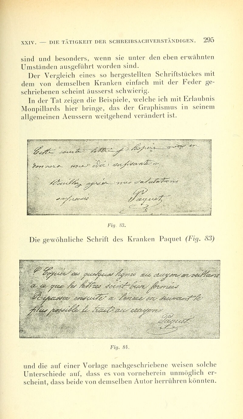 sind und besonders, wenn sie unter den eben erwähnten Umständen ausgeführt worden sind. Der Vergleich eines so hergestellten Schriftstückes mit dem von demselben Kranken einfach mit der Feder ge- schriebenen scheint äusserst schwierig. In der Tat zeigen die Beispiele, welche ich mit Erlaubnis Monpillards hier bringe, das der Graphismus in seinem allgemeinen Aeussern weitgehend verändert ist. y^^J^l ^tÄ^--;-?^- «^«*>£=^£?* fe/W „ ^ S „ ,. Fig. 83. Die gewöhnliche Schrift des Kranken Paquet (Fig. 83) 1 ■ /£>,. / '' /■' i ■■■■ $ (-y/ar „^ ■ i-, '■■■■■ ■ ■ ■•*l2_^»-^' Fig. S'i. und die auf einer Vorlage nachgeschriebene weisen solche Unterschiede auf, dass es von vorneherein unmöglich er- scheint, dass beide von demselben Autor herrühren könnten.