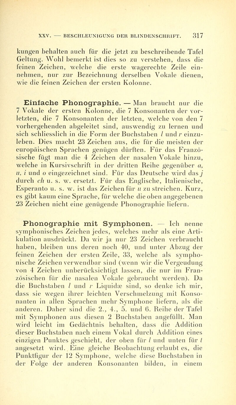 kungen behalten auch für die jetzt zu beschreibende Tafel Geltung. Wohl bemerkt ist dies so zu verstehen, dass die feinen Zeichen, welche die erste wagerechte Zeile ein- nehmen, nur zur Bezeichnung derselben Vokale dienen, wie die feinen Zeichen der ersten Kolonne. Einfache Phonographie. — Man braucht nur die 7 Vokale der ersten Kolonne, die 7 Konsonanten der vor- letzten, die 7 Konsonanten der letzten, welche von den 7 vorhergehenden abgeleitet sind, auswendig zu lernen und sich schliesslich in die Form der Buchstaben / und /• einzu- leben. Dies macht 23 Zeichen aus, die für die meisten der europäischen Sprachen genügen dürften. Für das Franzö- sische fügt man die 4 Zeichen der nasalen Vokale hinzu, welche in Kursivschrift in der dritten Reihe gegenüber a, u, i und o eingezeichnet sind. Für das Deutsche wird dasj durch ch u. s. w. ersetzt. Für das Englische, Italienische, Esperanto u. s. w. ist das Zeichen für u zu streichen. Kurz, es gibt kaum eine Sprache, für welche die oben angegebenen 23 Zeichen nicht eine genügende Phonographie liefern. Phonographie mit Symphonen. — Ich nenne symphonisches Zeichen jedes, welches mehr als eine Arti- kulation ausdrückt. Da wir ja nur 23 Zeichen verbraucht haben, bleiben uns deren noch 40, und unter Abzug der feinen Zeichen der ersten Zeile, 33, welche als sympho- nische Zeichen verwendbar sind (wenn wir die Vergeudung von 4 Zeichen unberücksichtigt lassen, die nur im Fran- zösischen für die nasalen Vokale gebraucht werden). Da die Buchstaben / und r Liquidse sind, so denke ich mir, dass sie wegen ihrer leichten Verschmelzung mit Konso- nanten in allen Sprachen mehr Symphone liefern, als die anderen. Daher sind die 2., 4., 5. und 6. Reihe der Tafel mit Symphonen aus diesen 2 Buchstaben angefüllt. Man wird leicht im Gedächtnis behalten, dass die Addition dieser Buchstaben nach einem Vokal durch Addition eines einzigen Punktes geschieht, der oben für / und unten für t angesetzt wird. Eine gleiche Beobachtung erlaubt es, die Punkthgur der 12 Symphone, welche diese Buchstaben in der Folge der anderen Konsonanten bilden, in einem