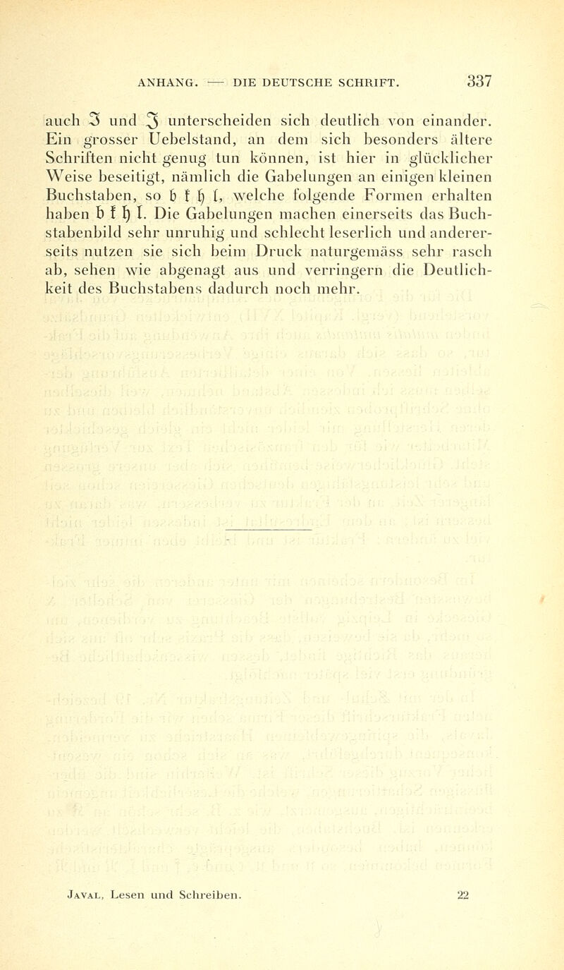 auch 3 und 3 unterscheiden sich deutlich von einander. Ein grosser Uebelstand, an dem sich besonders ältere Schriften nicht genug tun können, ist hier in glücklicher Weise beseitigt, nämlich die Gabelungen an einigen kleinen Buchstaben, so b f I) 1, welche folgende Formen erhalten haben b ! Ij 1. Die Gabelungen machen einerseits das Buch- stabenbild sehr unruhig und schlecht leserlich und anderer- seits nutzen sie sich beim Druck naturgemäss sehr rasch ab, sehen wie abgenagt aus und verringern die Deutlich- keit des Buchstabens dadurch noch mehr. Javal, Lesen und Schreiben. 22