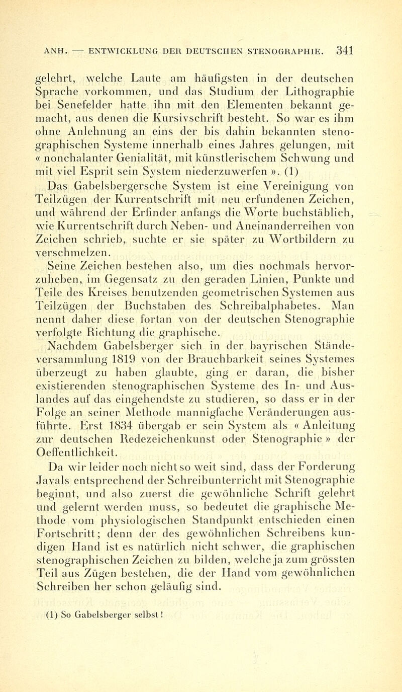 gelehrt, welche Laute am häufigsten in der deutschen Sprache vorkommen, und das Studium der Lithographie bei Senefelder hatte ihn mit den Elementen bekannt ge- macht, aus denen die Kursivschrift besteht. So war es ihm ohne Anlehnung an eins der bis dahin bekannten steno- graphischen Systeme innerhalb eines Jahres gelungen, mit « nonchalanter Genialität, mit künstlerischem Schwung und mit viel Esprit sein System niederzuwerfen ». (1) Das Gabelsbergersche System ist eine Vereinigung von Teilzügen der Kurrentschrift mit neu erfundenen Zeichen, und während der Erfinder anfangs die Worte buchstäblich, wie Kurrentschrift durch Neben- und Aneinanderreihen von Zeichen schrieb, suchte er sie später zu Wortbildern zu verschmelzen. Seine Zeichen bestehen also, um dies nochmals hervor- zuheben, im Gegensatz zu den geraden Linien, Punkte und Teile des Kreises benutzenden geometrischen Systemen aus Teilzügen der Buchstaben des Schreibalphabetes. Man nennt daher diese fortan von der deutschen Stenographie verfolgte Richtung die graphische. Nachdem Gabelsberger sich in der bayrischen Stände- versammlung 1819 von der Brauchbarkeit seines Systemes überzeugt zu haben glaubte, ging er daran, die bisher existierenden stenographischen Systeme des In- und Aus- landes auf das eingehendste zu studieren, so dass er in der Folge an seiner Methode mannigfache Veränderungen aus- führte. Erst 1834 übergab er sein System als « Anleitung zur deutschen Redezeichenkunst oder Stenographie » der Oeffentlichkeit. Da wir leider noch nicht so weit sind, dass der Forderung Javals entsprechend der Schreibunterricht mit Stenographie beginnt, und also zuerst die gewöhnliche Schrift gelehrt und gelernt werden muss, so bedeutet die graphische Me- thode vom physiologischen Standpunkt entschieden einen Fortschritt; denn der des gewöhnlichen Schreibens kun- digen Hand ist es natürlich nicht schwer, die graphischen stenographischen Zeichen zu bilden, welche ja zum grössten Teil aus Zügen bestehen, die der Hand vom gewöhnlichen Schreiben her schon geläufig sind. (1) So Gabelsberger selbst!