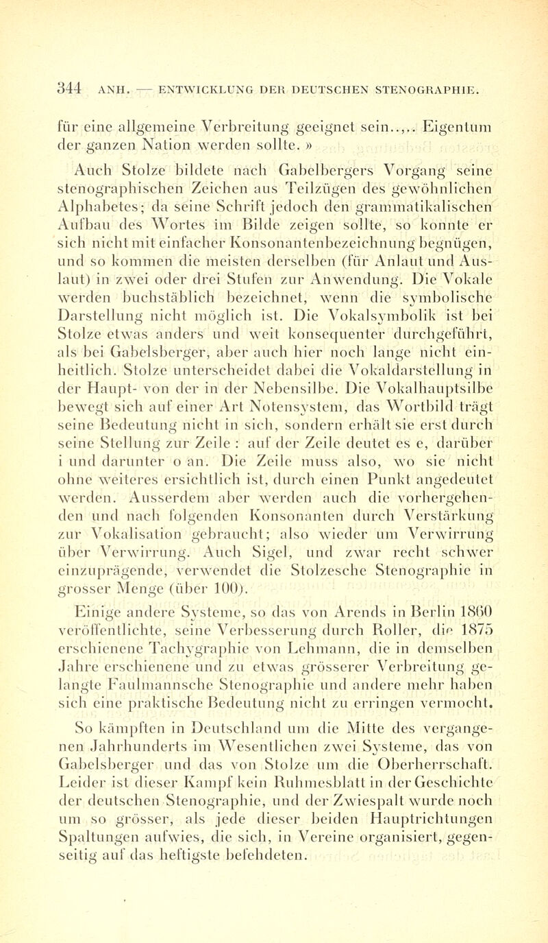 für eine allgemeine Verbreitung geeignet sein..,.. Eigentum der ganzen Nation werden sollte. » Auch Stolze bildete nach Gabelbergers Vorgang seine stenographischen Zeichen aus Teilzügen des gewöhnlichen Alphabetes; da seine Schrift jedoch den grammatikalischen Aufbau des Wortes im Bilde zeigen sollte, so konnte er sich nicht mit einfacher Konsonantenbezeichnung begnügen, und so kommen die meisten derselben (für Anlaut und Aus- laut) in zwei oder drei Stufen zur Anwendung. Die Vokale werden buchstäblich bezeichnet, wenn die symbolische Darstellung nicht möglich ist. Die Vokalsymbolik ist bei Stolze etwas anders und weit konsequenter durchgeführt, als bei Gabelsberger, aber auch hier noch lange nicht ein- heitlich. Stolze unterscheidet dabei die Vokaldarstellung in der Haupt- von der in der Nebensilbe. Die Vokalhauptsilbe bewegt sich auf einer Art Notensystem, das Wortbild trägt seine Bedeutung nicht in sich, sondern erhält sie erst durch seine Stellung zur Zeile : auf der Zeile deutet es e, darüber i und darunter o an. Die Zeile muss also, wo sie nicht ohne weiteres ersichtlich ist, durch einen Punkt angedeutet werden. Ausserdem aber werden auch die vorhergehen- den und nach folgenden Konsonanten durch Verstärkung zur Vokalisation gebraucht; also wieder um Verwirrung über Verwirrung. Auch Sigel, und zwar recht schwer einzuprägende, verwendet die Stolzesche Stenographie in grosser Menge (über 100). Einige andere Systeme, so das von Arends in Berlin 18(>0 veröffentlichte, seine Verbesserung; durch Roller, di^ 1875 erschienene Tachygraphie von Lehmann, die in demselben Jahre erschienene und zu etwas grösserer Verbreitung ge- langte Faulmannsche Stenographie und andere mehr haben sich eine praktische Bedeutung nicht zu erringen vermocht. So kämpften in Deutschland um die Mitte des vergange- nen Jahrhunderts im Wesentlichen zwei Systeme, das von Gabelsberger und das von Stolze um die Oberherrschaft. Leider ist dieser Kampf kein Ruhmesblatt in der Geschichte der deutschen Stenographie, und der Zwiespalt wurde noch um so grösser, als jede dieser beiden Hauptrichtungen Spaltungen aufwies, die sich, in Vereine organisiert, gegen- seitig auf das heftigste befehdeten.