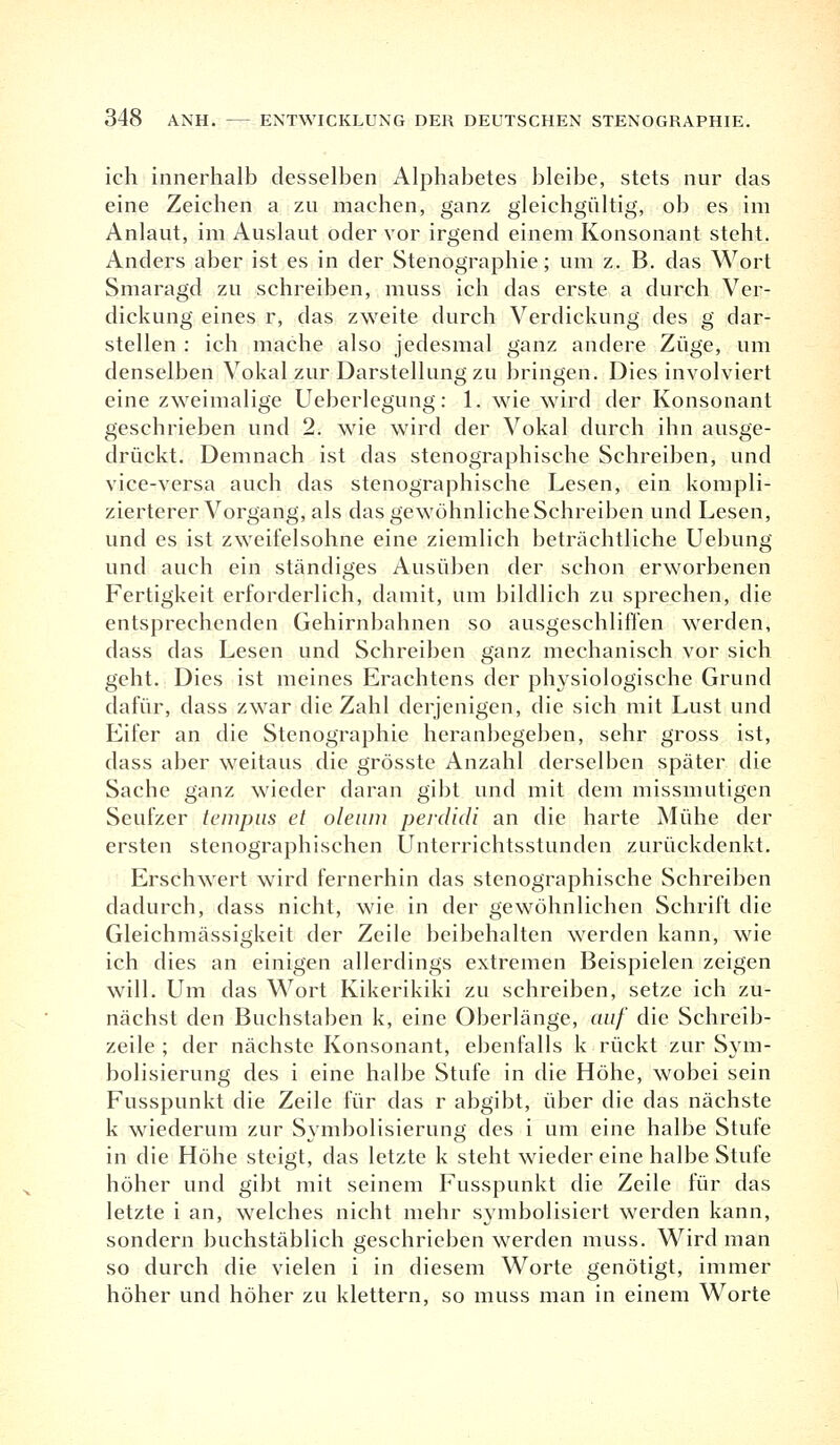 ich innerhalb desselben Alphabetes bleibe, stets nur das eine Zeichen a zu machen, ganz gleichgültig, ob es im Anlaut, im Auslaut oder vor irgend einem Konsonant steht. Anders aber ist es in der Stenographie; um z. B. das Wort Smaragd zu schreiben, muss ich das erste a durch Ver- dickung eines r, das zweite durch Verdickung des g dar- stellen : ich mache also jedesmal ganz andere Züge, um denselben Vokal zur Darstellung zu bringen. Dies involviert eine zweimalige Ueberlegung: 1. wie wird der Konsonant geschrieben und 2. wie wird der Vokal durch ihn ausge- drückt. Demnach ist das stenographische Schreiben, und vice-versa auch das stenographische Lesen, ein kompli- zierterer Vorgang, als das gewöhnliche Schreiben und Lesen, und es ist zweifelsohne eine ziemlich beträchtliche Uebung und auch ein ständiges Ausüben der schon erworbenen Fertigkeit erforderlich, damit, um bildlich zu sprechen, die entsprechenden Gehirnbahnen so ausgeschliffen werden, dass das Lesen und Schreiben ganz mechanisch vor sich geht. Dies ist meines Erachtens der physiologische Grund dafür, dass zwar die Zahl derjenigen, die sich mit Lust und Eifer an die Stenographie heranbegeben, sehr gross ist, dass aber weitaus die grösste Anzahl derselben später die Sache ganz wieder daran gibt und mit dem missmutigen Seufzer tempus et oleum perdidi an die harte Mühe der ersten stenographischen Unterrichtsstunden zurückdenkt. Erschwert wird fernerhin das stenographische Schreiben dadurch, dass nicht, wie in der gewöhnlichen Schrift die Gleichmässigkeit der Zeile beibehalten werden kann, wie ich dies an einigen allerdings extremen Beispielen zeigen will. Um das Wort Kikerikiki zu schreiben, setze ich zu- nächst den Buchstaben k, eine Oberlänge, auf die Schreib- zeile ; der nächste Konsonant, ebenfalls k rückt zur Sym- bolisierung des i eine halbe Stufe in die Höhe, wobei sein Fusspunkt die Zeile für das r abgibt, über die das nächste k wiederum zur Symbolisierung des i um eine halbe Stute in die Höhe steigt, das letzte k steht wieder eine halbe Stufe höher und gibt mit seinem Fusspunkt die Zeile für das letzte i an, welches nicht mehr symbolisiert werden kann, sondern buchstäblich geschrieben werden muss. Wird man so durch die vielen i in diesem Worte genötigt, immer höher und höher zu klettern, so muss man in einem Worte