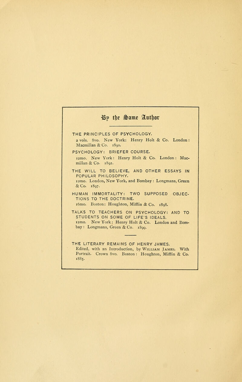 •Up tijc J§>ame Stutfjor THE PRINCIPLES OF PSYCHOLOGY. 2 vols. 8vo. New York: Henry Holt & Co. London: Macmillan & Co. 1890. PSYCHOLOGY: BRIEFER COURSE. i2mo. New York: Henry Holt & Co. London: Mac- millan & Co. 1892. THE WILL TO BELIEVE, AND OTHER ESSAYS IN POPULAR PHILOSOPHY. i2mo. London, New York, and Bombay : Longmans, Green & Co. 1897. HUMAN IMMORTALITY: TWO SUPPOSED OBJEC- TIONS TO THE DOCTRINE. i6mo. Boston: Houghton, Mifflin & Co. 1898. TALKS TO TEACHERS ON PSYCHOLOGY: AND TO STUDENTS ON SOME OF LIFE'S IDEALS. i2mo. New York : Henry Holt & Co. London and Bom- bay : Longmans, Green & Co. 1899. THE LITERARY REMAINS OF HENRY JAMES. Edited, with an Introduction, by William James. With Portrait. Crown 8vo. Boston : Houghton, Mifflin & Co.