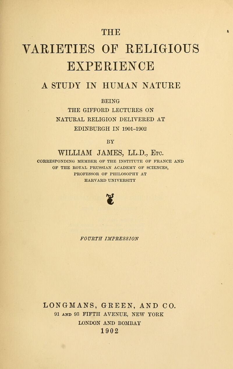 THE VARIETIES OF RELIGIOUS EXPERIENCE A STUDY IN HUMAN NATURE BEING THE GIFFORD LECTURES ON NATURAL RELIGION DELIVERED AT EDINBURGH IN 1901-1902 BY WILLIAM JAMES, LL.D., Etc. CORRESPONDING MEMBER OF THE INSTITUTE OP FRANCE AND OF THE ROYAL PRUSSIAN ACADEMY OF SCIENCES, PROFESSOR OF PHILOSOPHY AT HARVARD UNIVERSITY ¥ FOURTH IMPRESSION LONGMANS, GREEN, AND CO. 91 and 93 FIFTH AVENUE, NEW YORK LONDON AND BOMBAY 1902