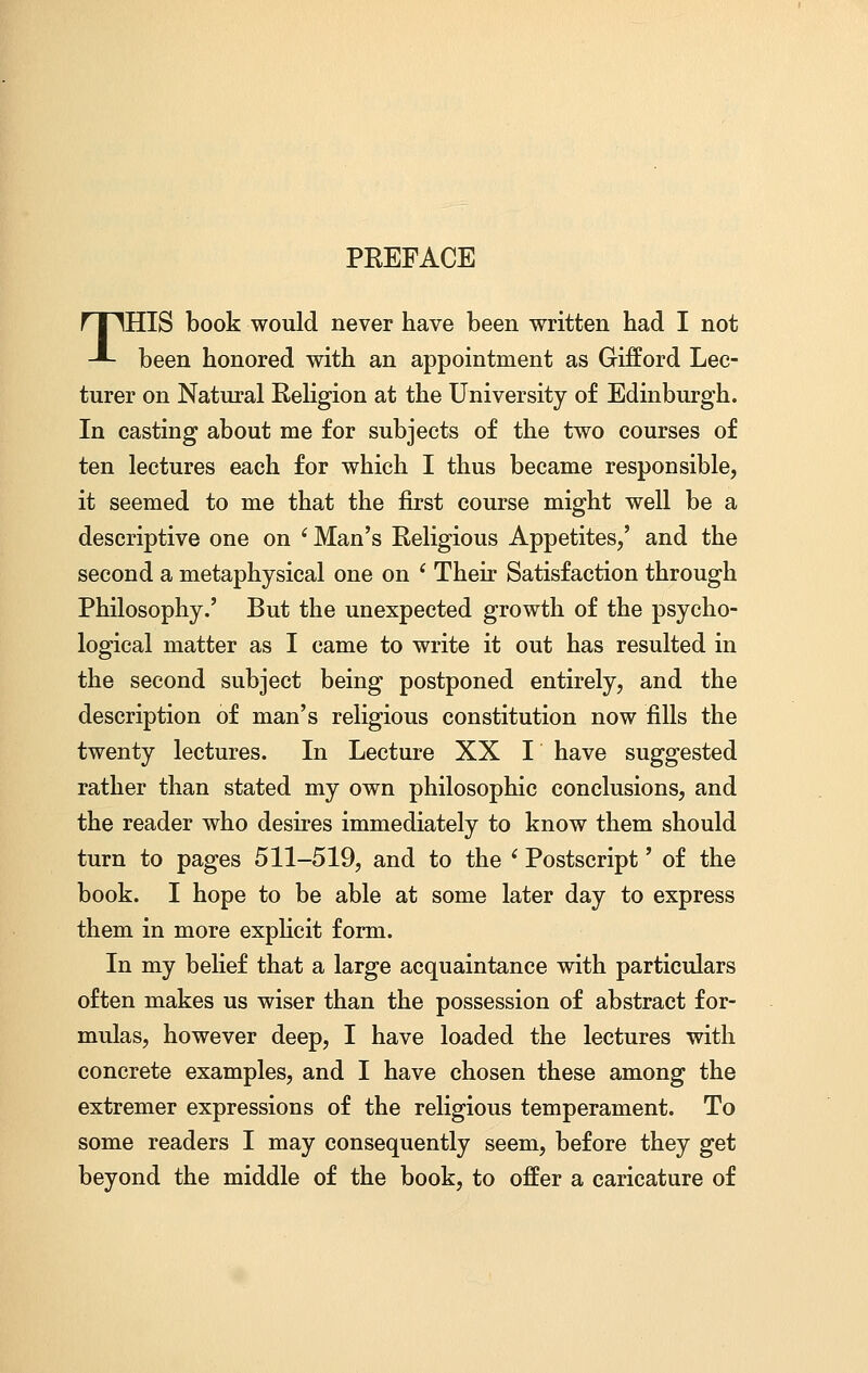 PREFACE THIS book would never have been written had I not been honored with an appointment as Gifford Lec- turer on Natural Religion at the University of Edinburgh. In casting about me for subjects of the two courses of ten lectures each for which I thus became responsible, it seemed to me that the first course might well be a descriptive one on i Man's Religious Appetites/ and the second a metaphysical one on ' Their Satisfaction through Philosophy.' But the unexpected growth of the psycho- logical matter as I came to write it out has resulted in the second subject being postponed entirely, and the description of man's religious constitution now fills the twenty lectures. In Lecture XX I have suggested rather than stated my own philosophic conclusions, and the reader who desires immediately to know them should turn to pages 511-519, and to the e Postscript' of the book. I hope to be able at some later day to express them in more explicit form. In my belief that a large acquaintance with particulars often makes us wiser than the possession of abstract for- mulas, however deep, I have loaded the lectures with concrete examples, and I have chosen these among the extremer expressions of the religious temperament. To some readers I may consequently seem, before they get beyond the middle of the book, to offer a caricature of