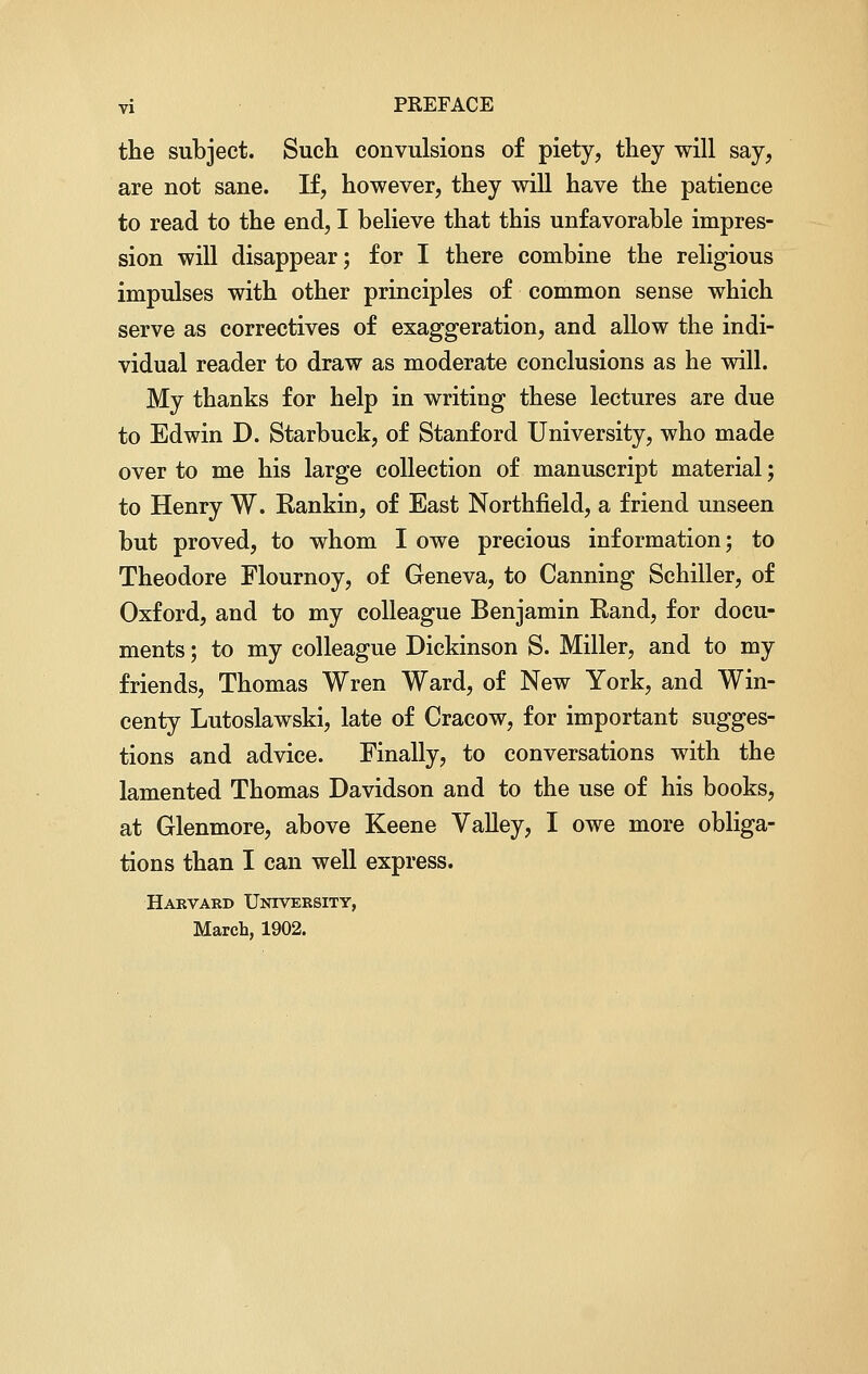 the subject. Such convulsions of piety, they will say, are not sane. If, however, they will have the patience to read to the end, I believe that this unfavorable impres- sion will disappear; for I there combine the religious impulses with other principles of common sense which serve as correctives of exaggeration, and allow the indi- vidual reader to draw as moderate conclusions as he will. My thanks for help in writing these lectures are due to Edwin D. Starbuck, of Stanford University, who made over to me his large collection of manuscript material; to Henry W. Rankin, of East Northfield, a friend unseen but proved, to whom I owe precious information; to Theodore Flournoy, of Geneva, to Canning Schiller, of Oxford, and to my colleague Benjamin Rand, for docu- ments ; to my colleague Dickinson S. Miller, and to my friends, Thomas Wren Ward, of New York, and Win- centy Lutoslawski, late of Cracow, for important sugges- tions and advice. Finally, to conversations with the lamented Thomas Davidson and to the use of his books, at Glenmore, above Keene Valley, I owe more obliga- tions than I can well express. Harvard University, March, 1902.