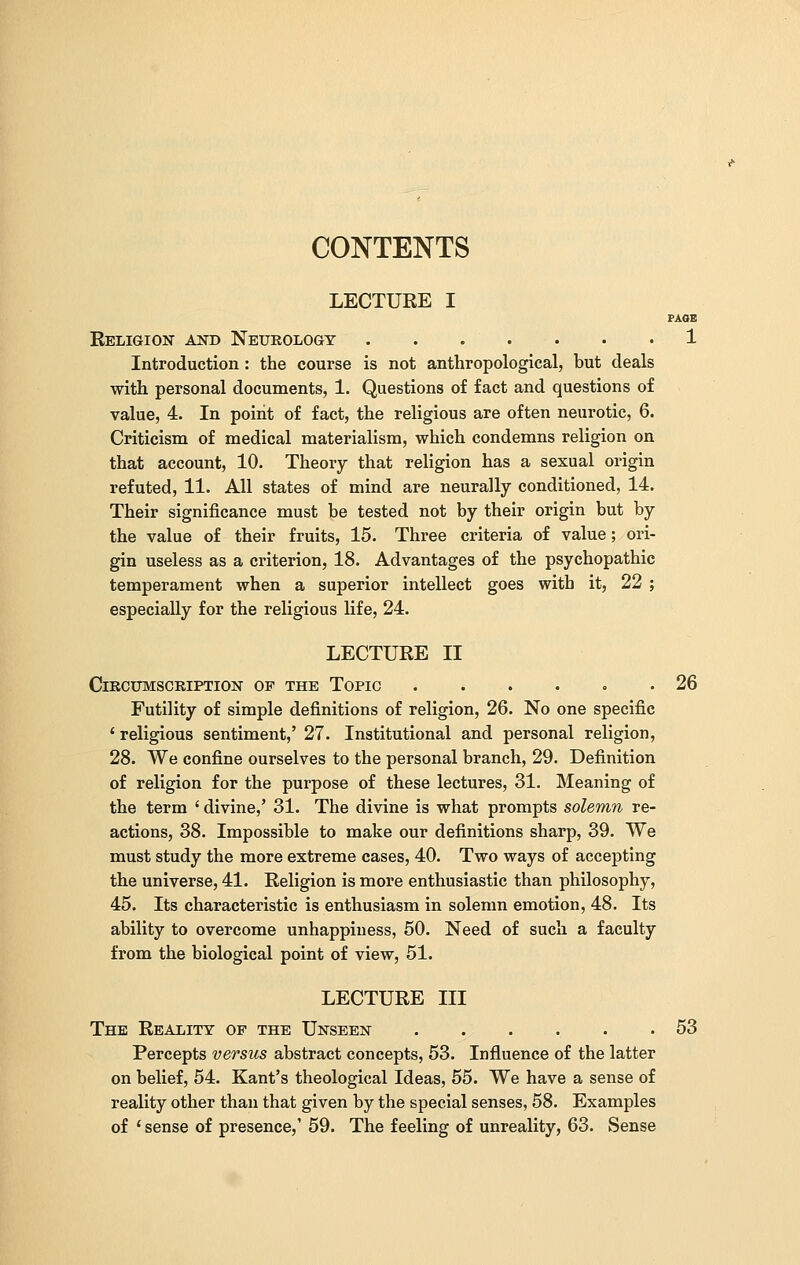 CONTENTS LECTURE I PAGE Religion and Neurology 1 Introduction : the course is not anthropological, but deals with personal documents, 1. Questions of fact and questions of value, 4. In point of fact, the religious are often neurotic, 6. Criticism of medical materialism, which condemns religion on that account, 10. Theory that religion has a sexual origin refuted, 11. All states of mind are neurally conditioned, 14. Their significance must be tested not by their origin but by the value of their fruits, 15. Three criteria of value; ori- gin useless as a criterion, 18. Advantages of the psychopathic temperament when a superior intellect goes with it, 22 ; especially for the religious life, 24. LECTURE II Circumscription of the Topic ...... 26 Futility of simple definitions of religion, 26. No one specific ' religious sentiment,' 27. Institutional and personal religion, 28. We confine ourselves to the personal branch, 29. Definition of religion for the purpose of these lectures, 31. Meaning of the term ' divine,' 31. The divine is what prompts solemn re- actions, 38. Impossible to make our definitions sharp, 39. We must study the more extreme cases, 40. Two ways of accepting the universe, 41. Religion is more enthusiastic than philosophy, 45. Its characteristic is enthusiasm in solemn emotion, 48. Its ability to overcome unhappiness, 50. Need of such a faculty from the biological point of view, 51. LECTURE III The Reality of the Unseen 53 Percepts versus abstract concepts, 53. Influence of the latter on belief, 54. Kant's theological Ideas, 55. We have a sense of reality other than that given by the special senses, 58. Examples of 'sense of presence,' 59. The feeling of unreality, 63. Sense