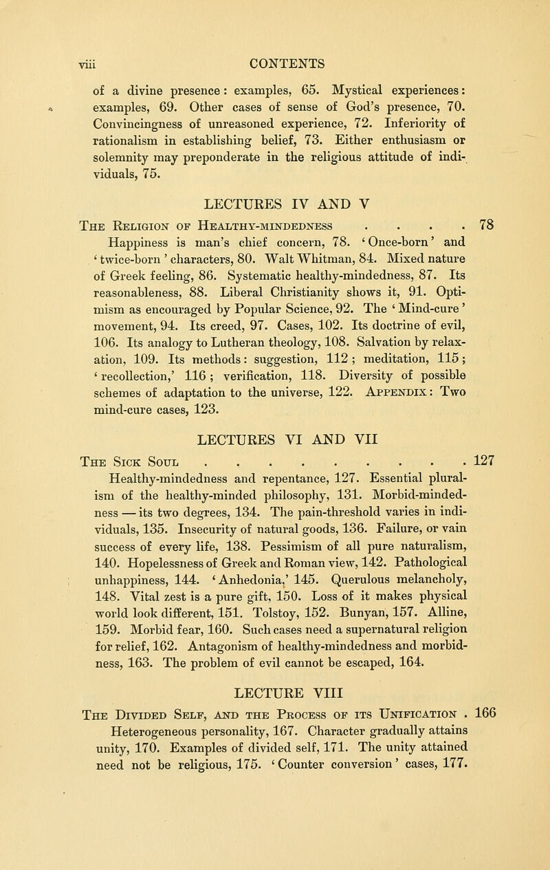 of a divine presence: examples, 65. Mystical experiences: examples, 69. Other cases of sense of God's presence, 70. Convincingness of unreasoned experience, 72. Inferiority of rationalism in establishing belief, 73. Either enthusiasm or solemnity may preponderate in the religious attitude of indi- viduals, 75. LECTURES IV AND V The Religion of Healthy-mindedness . . . .78 Happiness is man's chief concern, 78. ' Once-born' and ' twice-born ' characters, 80. Walt Whitman, 84. Mixed nature of Greek feeling, 86. Systematic healthy-mindedness, 87. Its reasonableness, 88. Liberal Christianity shows it, 91. Opti- mism as encouraged by Popular Science, 92. The ' Mind-cure ' movement, 94. Its creed, 97. Cases, 102. Its doctrine of evil, 106. Its analogy to Lutheran theology, 108. Salvation by relax- ation, 109. Its methods: suggestion, 112 ; meditation, 115; ' recollection,' 116; verification, 118. Diversity of possible schemes of adaptation to the universe, 122. Appendix : Two mind-cure cases, 123. LECTURES VI AND VII The Sick Soul . 127 Healthy-mindedness and repentance, 127. Essential plural- ism of the healthy-minded philosophy, 131. Morbid-minded- ness — its two degrees, 134. The pain-threshold varies in indi- viduals, 135. Insecurity of natural goods, 136. Failure, or vain success of every life, 138. Pessimism of all pure naturalism, 140. Hopelessness of Greek and Roman view, 142. Pathological unhappiness, 144. 'Anhedonia,' 145. Querulous melancholy, 148. Vital zest is a pure gift, 150. Loss of it makes physical world look different, 151. Tolstoy, 152. Bunyan, 157. Alline, 159. Morbid fear, 160. Such cases need a supernatural religion for relief, 162. Antagonism of healthy-mindedness and morbid- ness, 163. The problem of evil cannot be escaped, 164. LECTURE VIII The Divided Self, and the Process of its Unification . 166 Heterogeneous personality, 167. Character gradually attains unity, 170. Examples of divided self, 171. The unity attained need not be religious, 175. ' Counter conversion' cases, 177.