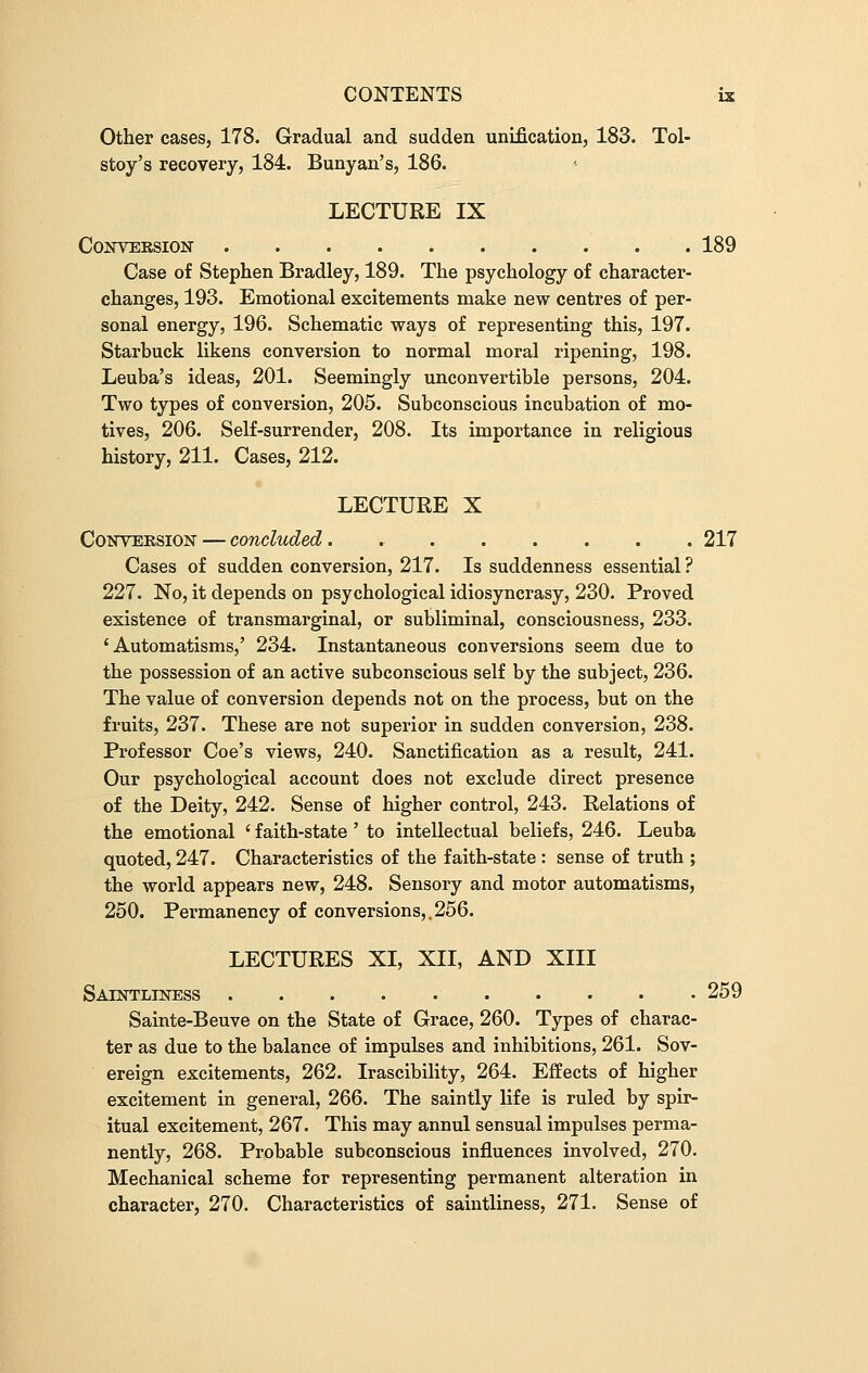 Other cases, 178. Gradual and sudden unification, 183. Tol- stoy's recovery, 184. Bunyan's, 186. LECTURE IX Conversion 189 Case of Stephen Bradley, 189. The psychology of character- changes, 193. Emotional excitements make new centres of per- sonal energy, 196. Schematic ways of representing this, 197. Starbuck likens conversion to normal moral ripening, 198. Leuba's ideas, 201. Seemingly unconvertible persons, 204. Two types of conversion, 205. Subconscious incubation of mo- tives, 206. Self-surrender, 208. Its importance in religious history, 211. Cases, 212. LECTURE X Conversion — concluded. 217 Cases of sudden conversion, 217. Is suddenness essential ? 227. No, it depends on psychological idiosyncrasy, 230. Proved existence of transmarginal, or subliminal, consciousness, 233. 'Automatisms,' 234. Instantaneous conversions seem due to the possession of an active subconscious self by the subject, 236. The value of conversion depends not on the process, but on the fruits, 237. These are not superior in sudden conversion, 238. Professor Coe's views, 240. Sanctification as a result, 241. Our psychological account does not exclude direct presence of the Deity, 242. Sense of higher control, 243. Relations of the emotional ' faith-state' to intellectual beliefs, 246. Leuba quoted, 247. Characteristics of the faith-state : sense of truth ; the world appears new, 248. Sensory and motor automatisms, 250. Permanency of conversions,.256. LECTURES XI, XII, AND XIII Saintliness 259 Sainte-Beuve on the State of Grace, 260. Types of charac- ter as due to the balance of impulses and inhibitions, 261. Sov- ereign excitements, 262. Irascibility, 264. Effects of higher excitement in general, 266. The saintly life is ruled by spir- itual excitement, 267. This may annul sensual impulses perma- nently, 268. Probable subconscious influences involved, 270. Mechanical scheme for representing permanent alteration in character, 270. Characteristics of saintliness, 271. Sense of