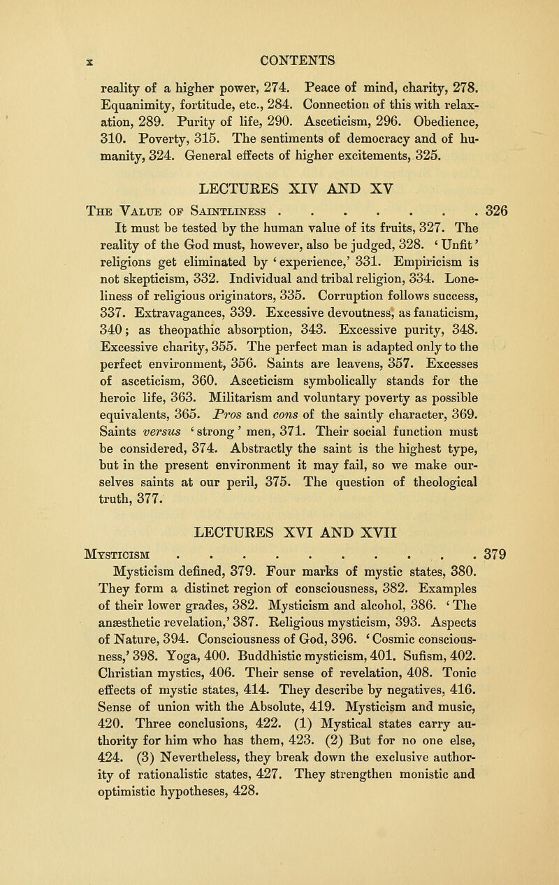 reality of a higher power, 274. Peace of mind, charity, 278. Equanimity, fortitude, etc., 284. Connection of this with relax- ation, 289. Purity of life, 290. Asceticism, 296. Obedience, 310. Poverty, 315. The sentiments of democracy and of hu- manity, 324. General effects of higher excitements, 325. LECTURES XIV AND XV The Value op Saintliness 326 It must be tested by the human value of its fruits, 327. The reality of the God must, however, also be judged, 328. ' Unfit' religions get eliminated by ' experience,' 331. Empiricism is not skepticism, 332. Individual and tribal religion, 334. Lone- liness of religious originators, 335. Corruption follows success, 337. Extravagances, 339. Excessive devoutness, as fanaticism, 340; as theopathic absorption, 343. Excessive purity, 348. Excessive charity, 355. The perfect man is adapted only to the perfect environment, 356. Saints are leavens, 357. Excesses of asceticism, 360. Asceticism symbolically stands for the heroic life, 363. Militarism and voluntary poverty as possible equivalents, 365. Pros and cons of the saintly character, 369. Saints versus ' strong' men, 371. Their social function must be considered, 374. Abstractly the saint is the highest type, but in the present environment it may fail, so we make our- selves saints at our peril, 375. The question of theological truth, 377. LECTURES XVI AND XVII Mysticism . 379 Mysticism defined, 379. Four marks of mystic states, 380. They form a distinct region of consciousness, 382. Examples of their lower grades, 382. Mysticism and alcohol, 386. ' The anaesthetic revelation,' 387. Religious mysticism, 393. Aspects of Nature, 394. Consciousness of God, 396. ' Cosmic conscious- ness,'398. Yoga, 400. Buddhistic mysticism, 401. Sufism, 402. Christian mystics, 406. Their sense of revelation, 408. Tonic effects of mystic states, 414. They describe by negatives, 416. Sense of union with the Absolute, 419. Mysticism and music, 420. Three conclusions, 422. (1) Mystical states carry au- thority for him who has them, 423. (2) But for no one else, 424. (3) Nevertheless, they break down the exclusive author- ity of rationalistic states, 427. They strengthen monistic and optimistic hypotheses, 428.