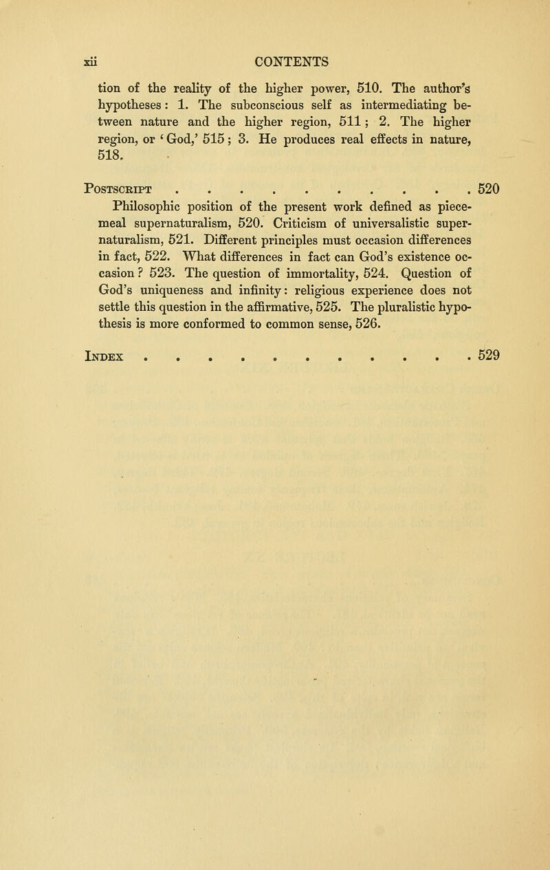 tion of the reality of the higher power, 510. The author's hypotheses: 1. The subconscious self as intermediating be- tween nature and the higher region, 511; 2. The higher region, or ' God,' 515; 3. He produces real effects in nature, 518. Postscript . . 520 Philosophic position of the present work denned as piece- meal supernaturalism, 520. Criticism of universalistic super- naturalism, 521. Different principles must occasion differences in fact, 522. What differences in fact can God's existence oc- casion ? 523. The question of immortality, 524. Question of God's uniqueness and infinity: religious experience does not settle this question in the affirmative, 525. The pluralistic hypo- thesis is more conformed to common sense, 526. Index 529