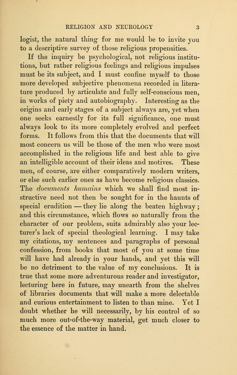 logist, the natural thing for me would be to invite you to a descriptive survey of those religious propensities. If the inquiry be psychological, not religious institu- tions, but rather religious feelings and religious impulses must be its subject, and I must confine myself to those more developed subjective phenomena recorded in litera- ture produced by articulate and fully self-conscious men, in works of piety and autobiography. Interesting as the origins and early stages of a subject always are, yet when one seeks earnestly for its full significance, one must always look to its more completely evolved and perfect forms. It follows from this that the documents that will most concern us will be those of the men who were most accomplished in the religious life and best able to give an intelligible account of their ideas and motives. These men, of course, are either comparatively modern writers, or else such earlier ones as have become religious classics. The documents humains which we shall find most in- structive need not then be sought for in the haunts of special erudition — they lie along the beaten highway; and this circumstance, which flows so naturally from the character of our problem, suits admirably also your lec- turer's lack of special theological learning. I may take my citations, my sentences and paragraphs of personal confession, from books that most of you at some time will have had already in your hands, and yet this will be no detriment to the value of my conclusions. It is true that some more adventurous reader and investigator, lecturing here in future, may unearth from the shelves of libraries documents that will make a more delectable and curious entertainment to listen to than mine. Yet I doubt whether he will necessarily, by his control of so much more out-of-the-way material, get much closer to the essence of the matter in hand.