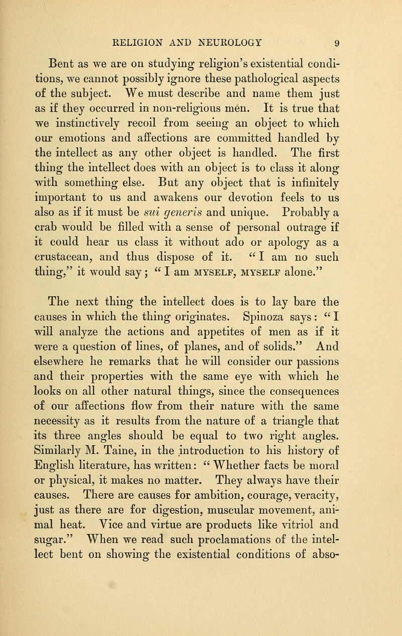 Bent as we are on studying religion's existential condi- tions, we cannot possibly ignore these pathological aspects of the subject. We must describe and name them just as if they occurred in non-religious men. It is true that we instinctively recoil from seeing an object to which our emotions and affections are committed handled by the intellect as any other object is handled. The first thing the intellect does with an object is to class it along with something else. But any object that is infinitely important to us and awakens our devotion feels to us also as if it must be sui generis and unique. Probably a crab would be filled with a sense of personal outrage if it could hear us class it without ado or apology as a crustacean, and thus dispose of it.  I am no such thing, it would say;  I am myself, myself alone. The next thing the intellect does is to lay bare the causes in which the thing originates. Spinoza says :  I will analyze the actions and appetites of men as if it were a question of lines, of planes, and of solids. And elsewhere he remarks that he will consider our passions and their properties with the same eye with which he looks on all other natural things, since the consequences of our affections flow from their nature with the same necessity as it results from the nature of a triangle that its three angles should be equal to two right angles. Similarly M. Taine, in the introduction to his history of English literature, has written:  Whether facts be moral or physical, it makes no matter. They always have their causes. There are causes for ambition, courage, veracity, just as there are for digestion, muscular movement, ani- mal heat. Vice and virtue are products like vitriol and sugar. When we read such proclamations of the intel- lect bent on showing the existential conditions of abso-