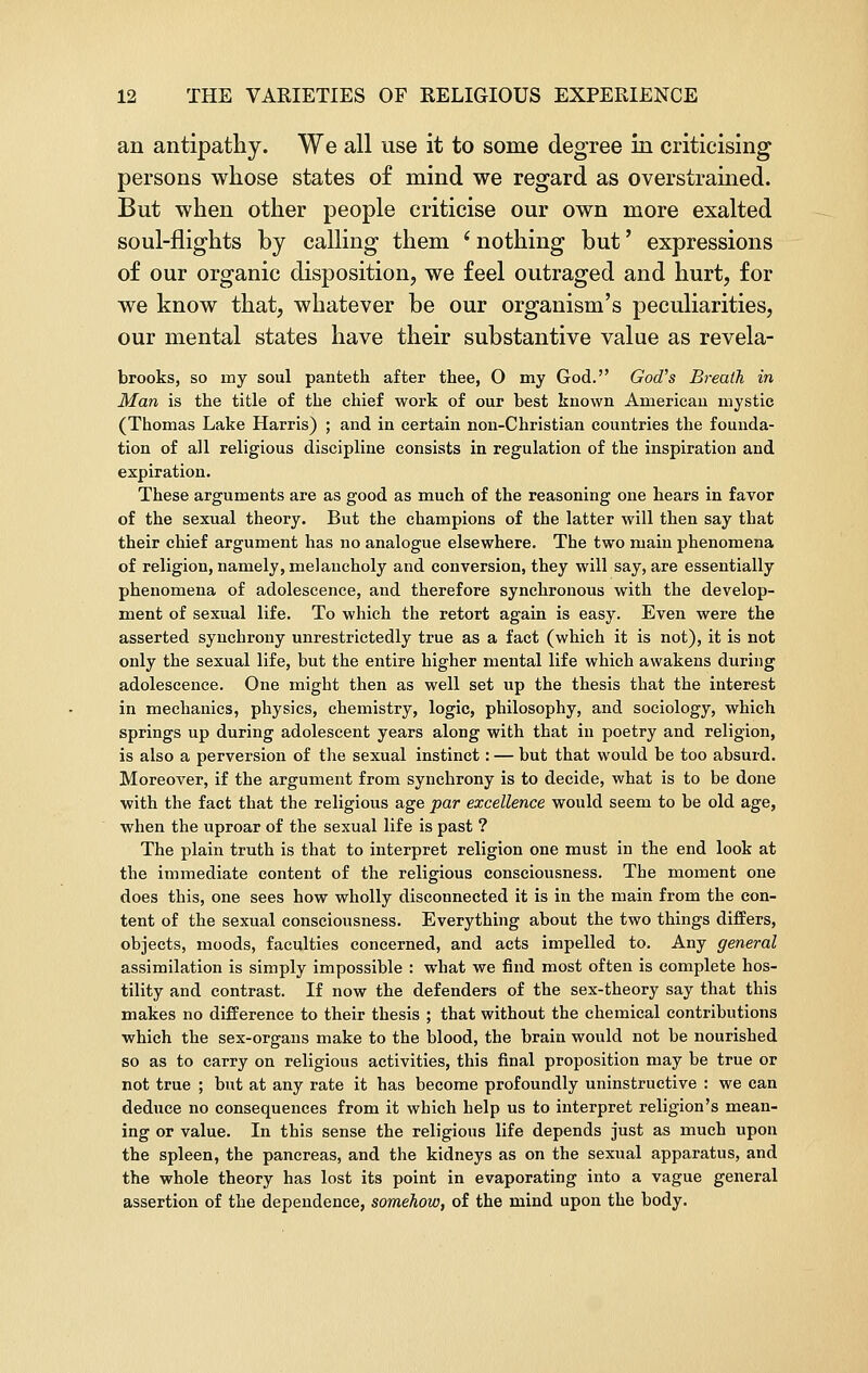 an antipathy. We all use it to some degree in criticising persons whose states of mind we regard as overstrained. But when other people criticise our own more exalted soul-flights by calling them * nothing but' expressions of our organic disposition, we feel outraged and hurt, for we know that, whatever be our organism's peculiarities, our mental states have their substantive value as revela- brooks, so my soul panteth after thee, O my God. God's Breath in Man is the title of the chief work of our best known American mystic (Thomas Lake Harris) ; and in certain non-Christian countries the founda- tion of all religious discipline consists in regulation of the inspiration and expiration. These arguments are as good as much of the reasoning one hears in favor of the sexual theory. But the champions of the latter will then say that their chief argument has no analogue elsewhere. The two main phenomena of religion, namely, melancholy and conversion, they will say, are essentially phenomena of adolescence, and therefore synchronous with the develop- ment of sexual life. To which the retort again is easy. Even were the asserted synchrony unrestrictedly true as a fact (which it is not), it is not only the sexual life, but the entire higher mental life which awakens during adolescence. One might then as well set up the thesis that the interest in mechanics, physics, chemistry, logic, philosophy, and sociology, which springs up during adolescent years along with that in poetry and religion, is also a perversion of the sexual instinct: — but that would be too absurd. Moreover, if the argument from synchrony is to decide, what is to be done with the fact that the religious age par excellence would seem to be old age, when the uproar of the sexual life is past ? The plain truth is that to interpret religion one must in the end look at the immediate content of the religious consciousness. The moment one does this, one sees how wholly disconnected it is in the main from the con- tent of the sexual consciousness. Everything about the two things differs, objects, moods, faculties concerned, and acts impelled to. Any general assimilation is simply impossible : what we find most often is complete hos- tility and contrast. If now the defenders of the sex-theory say that this makes no difference to their thesis ; that without the chemical contributions which the sex-organs make to the blood, the brain would not be nourished so as to carry on religious activities, this final proposition may be true or not true ; but at any rate it has become profoundly uninstructive : we can deduce no consequences from it which help us to interpret religion's mean- ing or value. In this sense the religious life depends just as much upon the spleen, the pancreas, and the kidneys as on the sexual apparatus, and the whole theory has lost its point in evaporating into a vague general assertion of the dependence, somehow, of the mind upon the body.