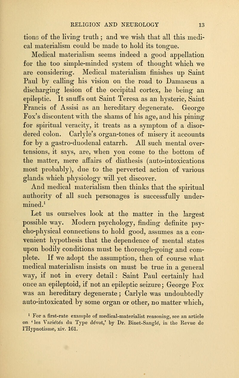 tions of the living truth; and we wish that all this medi- cal materialism could be made to hold its tongue. Medical materialism seems indeed a good appellation for the too simple-minded system of thought which we are considering. Medical materialism finishes up Saint Paul by calling his vision on the road to Damascus a discharging lesion of the occipital cortex, he being an epileptic. It snuffs out Saint Teresa as an hysteric, Saint Francis of Assisi as an hereditary degenerate. George Fox's discontent with the shams of his age, and his pining for spiritual veracity, it treats as a symptom of a disor- dered colon. Carlyle's organ-tones of misery it accounts for by a gastro-duodenal catarrh. All such mental over- tensions, it says, are, when you come to the bottom of the matter, mere affairs of diathesis (auto-intoxications most probably), due to the perverted action of various glands which physiology will yet discover. And medical materialism then thinks that the spiritual authority of all such personages is successfully under- mined.1 Let us ourselves look at the matter in the largest possible way. Modern psychology, rinding definite psy- cho-physical connections to hold good, assumes as a con- venient hypothesis that the dependence of mental states upon bodily conditions must be thorough-going and com- plete. If we adopt the assumption, then of course what medical materialism insists on must be true in a general way, if not in every detail: Saint Paul certainly had once an epileptoid, if not an epileptic seizure; George Fox was an hereditary degenerate; Carlyle was undoubtedly auto-intoxicated by some organ or other, no matter which, 1 For a first-rate example of medical-materialist reasoning, see an article on <les Varie'te's du Type ddvot,' by Dr. Binet-Sangle-, in the Revue de l'Hypnotisme, xiv. 161.