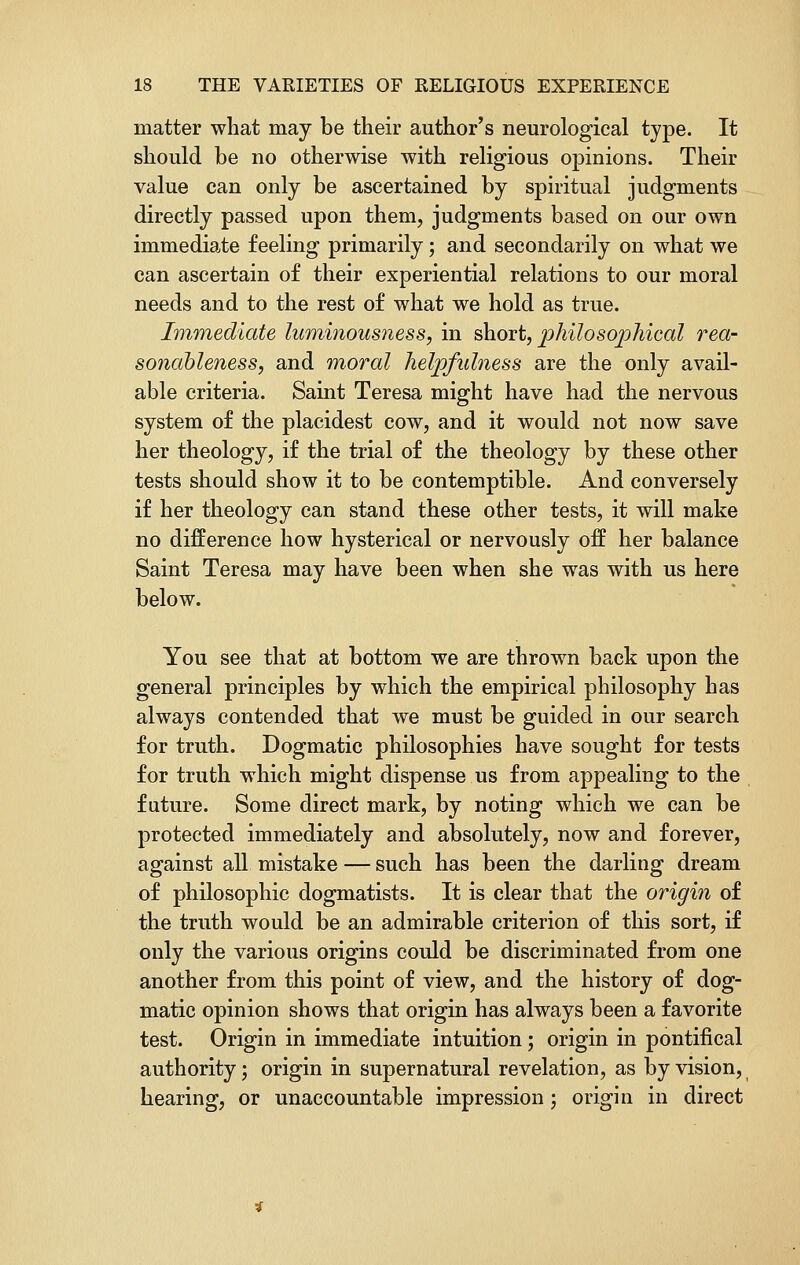 matter what may be their author's neurological type. It should be no otherwise with religious opinions. Their value can only be ascertained by spiritual judgments directly passed upon them, judgments based on our own immediate feeling primarily; and secondarily on what we can ascertain of their experiential relations to our moral needs and to the rest of what we hold as true. Immediate luminousness, in short, philosophical rea- sonableness, and moral helpfulness are the only avail- able criteria. Saint Teresa might have had the nervous system of the placidest cow, and it would not now save her theology, if the trial of the theology by these other tests should show it to be contemptible. And conversely if her theology can stand these other tests, it will make no difference how hysterical or nervously off her balance Saint Teresa may have been when she was with us here below. You see that at bottom we are thrown back upon the general principles by which the empirical philosophy has always contended that we must be guided in our search for truth. Dogmatic philosophies have sought for tests for truth which might dispense us from appealing to the future. Some direct mark, by noting which we can be protected immediately and absolutely, now and forever, against all mistake — such has been the darling dream of philosophic dogmatists. It is clear that the origin of the truth would be an admirable criterion of this sort, if only the various origins could be discriminated from one another from this point of view, and the history of dog- matic opinion shows that origin has always been a favorite test. Origin in immediate intuition ; origin in pontifical authority j origin in supernatural revelation, as by vision, hearing, or unaccountable impression; origin in direct
