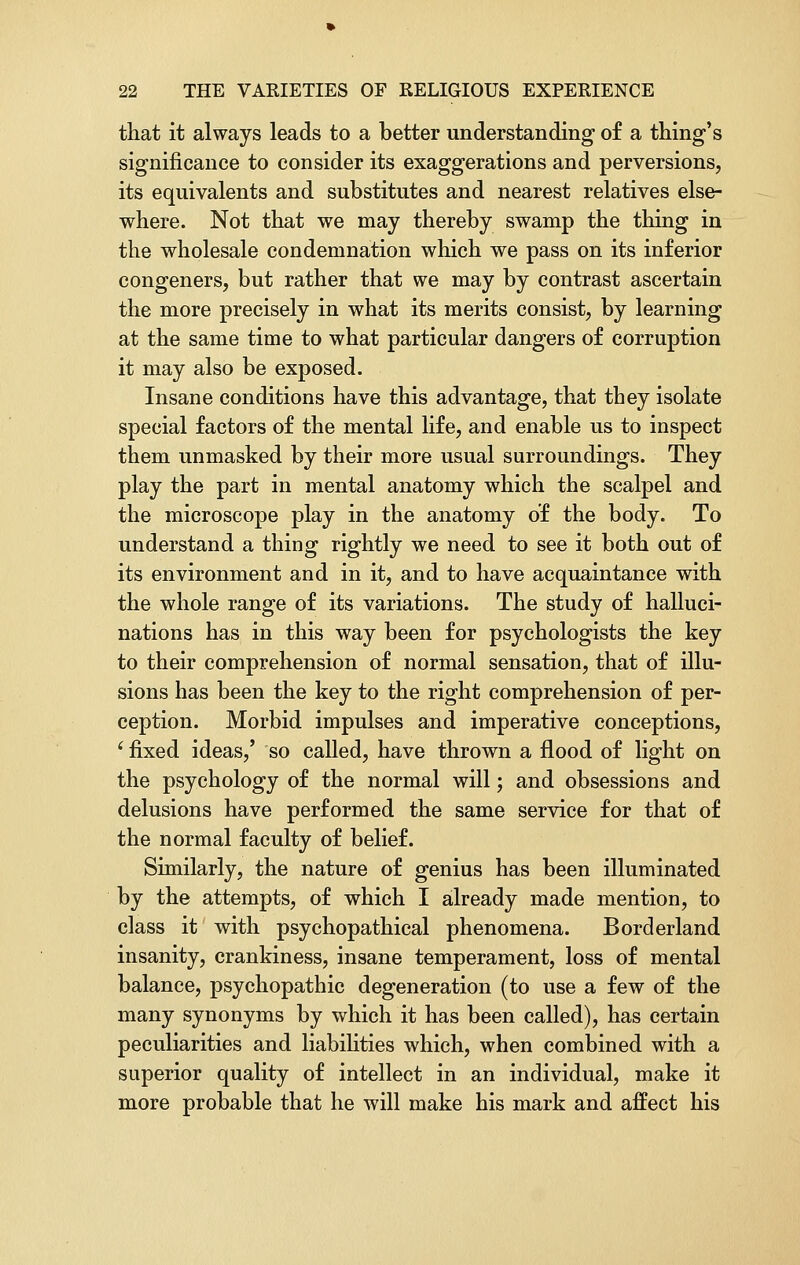 that it always leads to a better understanding of a thing's significance to consider its exaggerations and perversions, its equivalents and substitutes and nearest relatives else- where. Not that we may thereby swamp the thing in the wholesale condemnation which we pass on its inferior congeners, but rather that we may by contrast ascertain the more precisely in what its merits consist, by learning at the same time to what particular dangers of corruption it may also be exposed. Insane conditions have this advantage, that they isolate special factors of the mental life, and enable us to inspect them unmasked by their more usual surroundings. They play the part in mental anatomy which the scalpel and the microscope play in the anatomy of the body. To understand a thing rightly we need to see it both out of its environment and in it, and to have acquaintance with the whole range of its variations. The study of halluci- nations has in this way been for psychologists the key to their comprehension of normal sensation, that of illu- sions has been the key to the right comprehension of per- ception. Morbid impulses and imperative conceptions, i fixed ideas/ so called, have thrown a flood of light on the psychology of the normal will; and obsessions and delusions have performed the same service for that of the normal faculty of belief. Similarly, the nature of genius has been illuminated by the attempts, of which I already made mention, to class it with psychopathical phenomena. Borderland insanity, crankiness, insane temperament, loss of mental balance, psychopathic degeneration (to use a few of the many synonyms by which it has been called), has certain peculiarities and liabilities which, when combined with a superior quality of intellect in an individual, make it more probable that he will make his mark and affect his