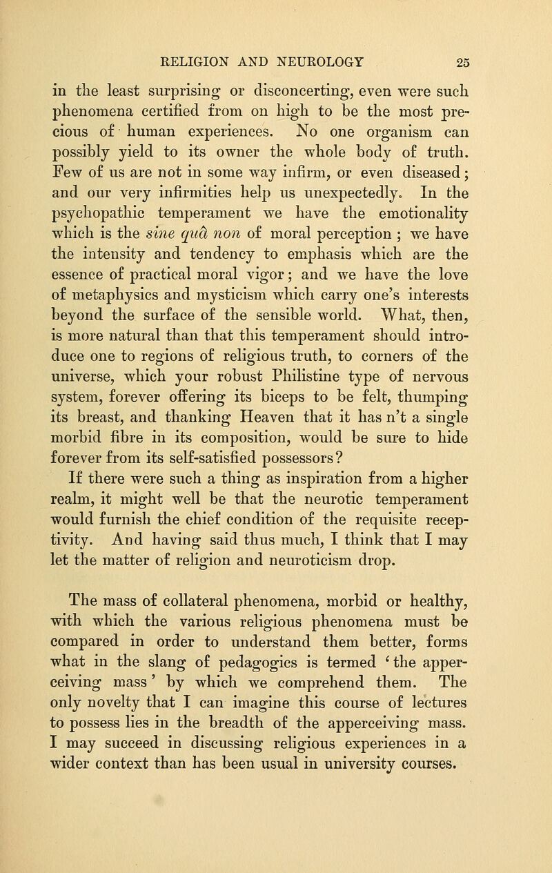 in the least surprising or disconcerting, even were such phenomena certified from on high to be the most pre- cious of human experiences. No one organism can possibly yield to its owner the whole body of truth. Few of us are not in some way infirm, or even diseased; and our very infirmities help us unexpectedly. In the psychopathic temperament we have the emotionality which is the sine qua non of moral perception ; we have the intensity and tendency to emphasis which are the essence of practical moral vigor; and we have the love of metaphysics and mysticism which carry one's interests beyond the surface of the sensible world. What, then, is more natural than that this temperament should intro- duce one to regions of religious truth, to corners of the universe, which your robust Philistine type of nervous system, forever offering its biceps to be felt, thumping its breast, and thanking Heaven that it has n't a single morbid fibre in its composition, would be sure to hide forever from its self-satisfied possessors? If there were such a thing as inspiration from a higher realm, it might well be that the neurotic temperament would furnish the chief condition of the requisite recep- tivity. And having said thus much, I think that I may let the matter of religion and neuroticism drop. The mass of collateral phenomena, morbid or healthy, with which the various religious phenomena must be compared in order to understand them better, forms what in the slang of pedagogics is termed 'the apper- ceiving mass' by which we comprehend them. The only novelty that I can imagine this course of lectures to possess lies in the breadth of the apperceiving mass. I may succeed in discussing religious experiences in a wider context than has been usual in university courses.