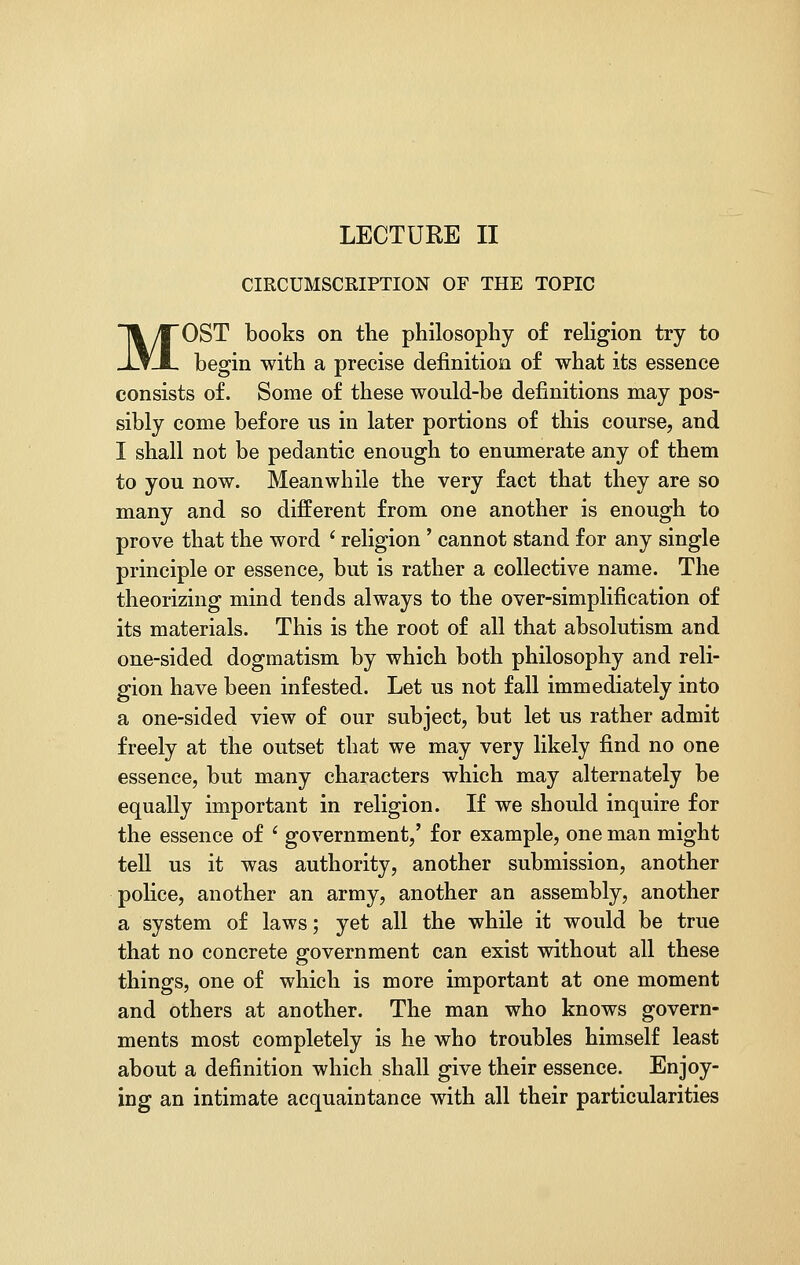 LECTURE II CIRCUMSCRIPTION OF THE TOPIC MOST books on the philosophy of religion try to begin with a precise definition of what its essence consists of. Some of these would-be definitions may pos- sibly come before us in later portions of this course, and I shall not be pedantic enough to enumerate any of them to you now. Meanwhile the very fact that they are so many and so different from one another is enough to prove that the word c religion ' cannot stand for any single principle or essence, but is rather a collective name. The theorizing mind tends always to the over-simplification of its materials. This is the root of all that absolutism and one-sided dogmatism by which both philosophy and reli- gion have been infested. Let us not fall immediately into a one-sided view of our subject, but let us rather admit freely at the outset that we may very likely find no one essence, but many characters which may alternately be equally important in religion. If we should inquire for the essence of ' government,' for example, one man might tell us it was authority, another submission, another police, another an army, another an assembly, another a system of laws; yet all the while it would be true that no concrete government can exist without all these things, one of which is more important at one moment and others at another. The man who knows govern- ments most completely is he who troubles himself least about a definition which shall give their essence. Enjoy- ing an intimate acquaintance with all their particularities