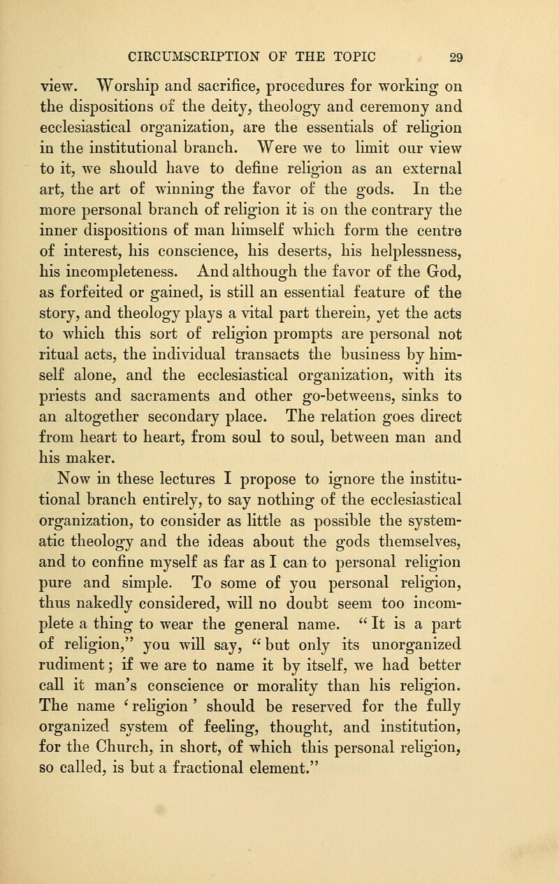 view. Worship and sacrifice, procedures for working on the dispositions o£ the deity, theo]ogy and ceremony and ecclesiastical organization, are the essentials of religion in the institutional branch. Were we to limit our view to it, we should have to define religion as an external art, the art of winning the favor of the gods. In the more personal branch of religion it is on the contrary the inner dispositions of man himself which form the centre of interest, his conscience, his deserts, his helplessness, his incompleteness. And although the favor of the God, as forfeited or gained, is still an essential feature of the story, and theology plays a vital part therein, yet the acts to which this sort of religion prompts are personal not ritual acts, the individual transacts the business by him- self alone, and the ecclesiastical organization, with its priests and sacraments and other go-betweens, sinks to an altogether secondary place. The relation goes direct from heart to heart, from soul to soul, between man and his maker. Now in these lectures I propose to ignore the institu- tional branch entirely, to say nothing of the ecclesiastical organization, to consider as little as possible the system- atic theology and the ideas about the gods themselves, and to confine myself as far as I can to personal religion pure and simple. To some of you personal religion, thus nakedly considered, will no doubt seem too incom- plete a thing to wear the general name.  It is a part of religion, you will say,  but only its unorganized rudiment; if we are to name it by itself, we had better call it man's conscience or morality than his religion. The name (religion ' should be reserved for the fully organized system of feeling, thought, and institution, for the Church, in short, of which this personal religion, so called, is but a fractional element.