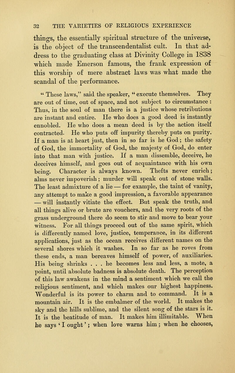 things, the essentially spiritual structure of the universe, is the object of the transcendentalist cult. In that ad- dress to the graduating class at Divinity College in 1838 which made Emerson famous, the frank expression of this worship of mere abstract laws was what made the scandal of the performance.  These laws, said the speaker,  execute themselves. They are out of time, out of space, and not subject to circumstance : Thus, in the soul of man there is a justice whose retributions are instant and entire. He who does a good deed is instantly ennobled. He who does a mean deed is by the action itself contracted. He who puts off impurity thereby puts on purity. If a man is at heart just, then in so far is he God; the safety of God, the immortality of God, the majesty of God, do enter into that man with justice. If a man dissemble, deceive, he deceives himself, and goes out of acquaintance with his own being. Character is always known. Thefts never enrich; alms never impoverish; murder will speak out of stone walls. The least admixture of a lie — for example, the taint of vanity, any attempt to make a good impression, a favorable appearance — will instantly vitiate the effect. But speak the truth, and all things alive or brute are vouchers, and the very roots of the grass underground there do seem to stir and move to bear your witness. For all things proceed out of the same spirit, which is differently named love, justice, temperance, in its different applications, just as the ocean receives different names on the several shores which it washes. In so far as he roves from these ends, a man bereaves himself of power, of auxiliaries. His being shrinks ... he becomes less and less, a mote, a point, until absolute badness is absolute death. The perception of this law awakens in the mind a sentiment which we call the religious sentiment, and which makes our highest happiness. Wonderful is its power to charm and to command. It is a mountain air. It is the embalmer of the world. It makes the sky and the hills sublime, and the silent song of the stars is it. It is the beatitude of man. It makes him illimitable. When he says * I ought'; when love warns him; when he chooses,