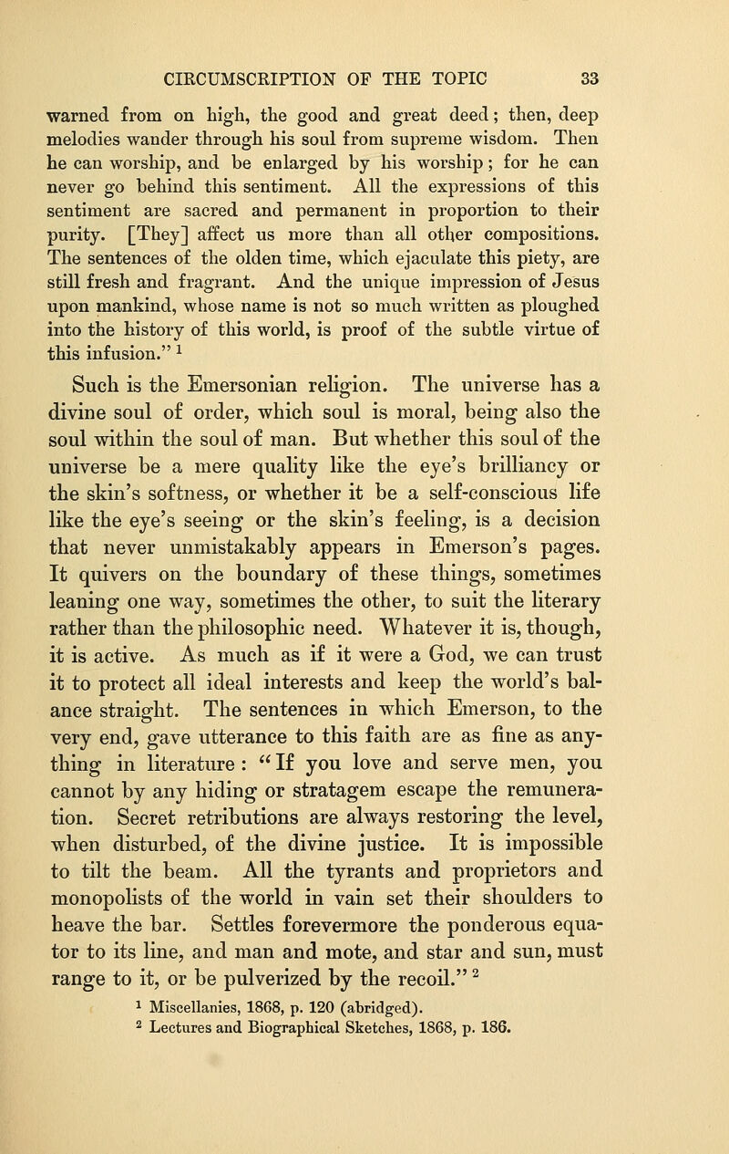 warned from on high, the good and great deed; then, deep melodies wander through his soul from supreme wisdom. Then he can worship, and be enlarged by his worship; for he can never go behind this sentiment. All the expressions of this sentiment are sacred and permanent in proportion to their purity. [They] affect us more than all other compositions. The sentences of the olden time, which ejaculate this piety, are still fresh and fragrant. And the unique impression of Jesus upon mankind, whose name is not so much written as ploughed into the history of this world, is proof of the subtle virtue of this infusion. x Such is the Emersonian religion. The universe has a divine soul of order, which soul is moral, being also the soul within the soul of man. But whether this soul of the universe be a mere quality like the eye's brilliancy or the skin's softness, or whether it be a self-conscious life like the eye's seeing or the skin's feeling, is a decision that never unmistakably appears in Emerson's pages. It quivers on the boundary of these things, sometimes leaning one way, sometimes the other, to suit the literary rather than the philosophic need. Whatever it is, though, it is active. As much as if it were a God, we can trust it to protect all ideal interests and keep the world's bal- ance straight. The sentences in which Emerson, to the very end, gave utterance to this faith are as fine as any- thing in literature :  If you love and serve men, you cannot by any hiding or stratagem escape the remunera- tion. Secret retributions are always restoring the level, when disturbed, of the divine justice. It is impossible to tilt the beam. All the tyrants and proprietors and monopolists of the world in vain set their shoulders to heave the bar. Settles forevermore the ponderous equa- tor to its line, and man and mote, and star and sun, must range to it, or be pulverized by the recoil.2 1 Miscellanies, 1868, p. 120 (abridged). 2 Lectures and Biographical Sketches, 1868, p. 186.