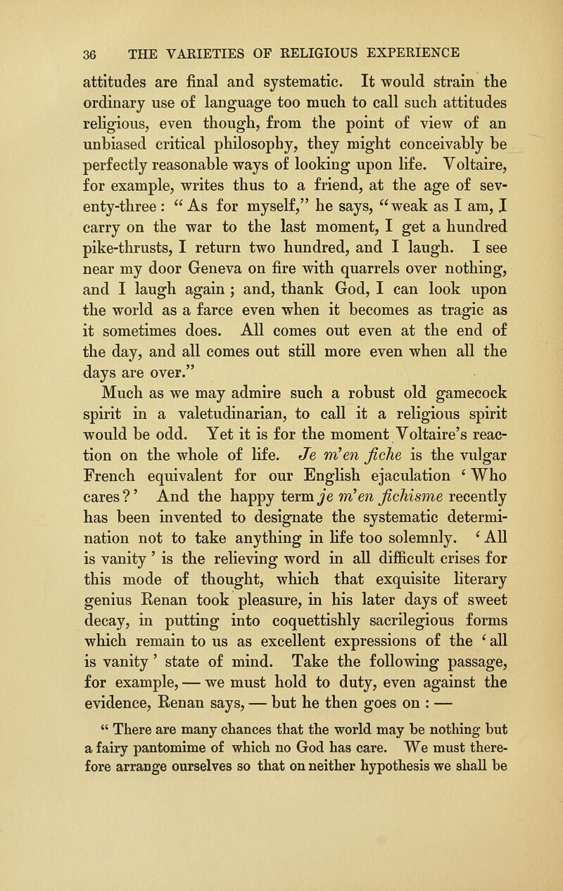 attitudes are final and systematic. It would strain the ordinary use of language too much to call such attitudes religious, even though, from the point of view of an unbiased critical philosophy, they might conceivably be perfectly reasonable ways of looking upon life. Voltaire, for example, writes thus to a friend, at the age of sev- enty-three :  As for myself, he says, weak as I am, I carry on the war to the last moment, I get a hundred pike-thrusts, I return two hundred, and I laugh. I see near my door Geneva on fire with quarrels over nothing, and I laugh again ; and, thank God, I can look upon the world as a farce even when it becomes as tragic as it sometimes does. All comes out even at the end of the day, and all comes out still more even when all the days are over. Much as we may admire such a robust old gamecock spirit in a valetudinarian, to call it a religious spirit would be odd. Yet it is for the moment Voltaire's reac- tion on the whole of life. Je wHen fiche is the vulgar French equivalent for our English ejaculation i Who cares?' And the happy term^'e m'en fichisme recently has been invented to designate the systematic determi- nation not to take anything in life too solemnly. (All is vanity' is the relieving word in all difficult crises for this mode of thought, which that exquisite literary genius Renan took pleasure, in his later days of sweet decay, in putting into coquettishly sacrilegious forms which remain to us as excellent expressions of the i all is vanity' state of mind. Take the following passage, for example, — we must hold to duty, even against the evidence, Renan says, — but he then goes on : —  There are many chances that the world may he nothing but a fairy pantomime of which no God has care. We must there- fore arrange ourselves so that on neither hypothesis we shall be
