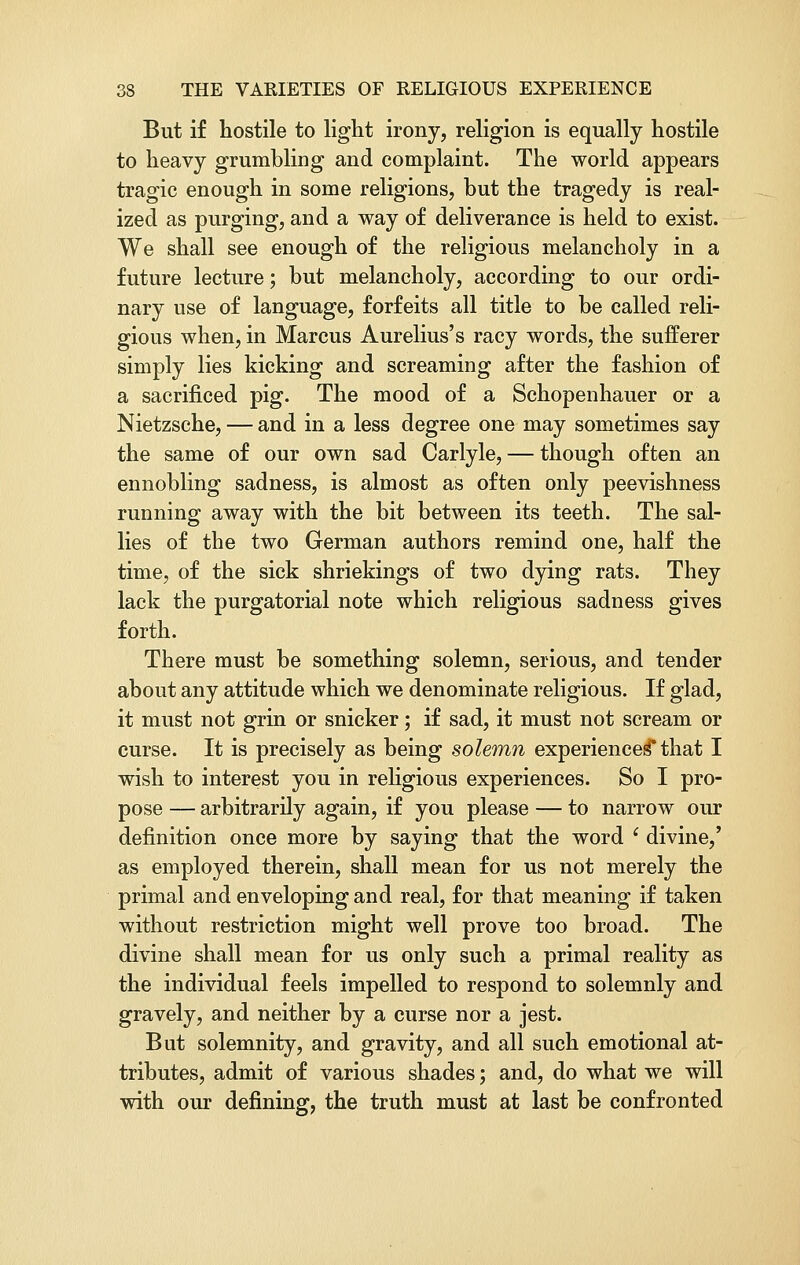 But if hostile to light irony, religion is equally hostile to heavy grumbling and complaint. The world appears tragic enough in some religions, but the tragedy is real- ized as purging, and a way of deliverance is held to exist. We shall see enough of the religious melancholy in a future lecture; but melancholy, according to our ordi- nary use of language, forfeits all title to be called reli- gious when, in Marcus Aurelius's racy words, the sufferer simply lies kicking and screaming after the fashion of a sacrificed pig. The mood of a Schopenhauer or a Nietzsche, — and in a less degree one may sometimes say the same of our own sad Carlyle, — though often an ennobling sadness, is almost as often only peevishness running away with the bit between its teeth. The sal- lies of the two German authors remind one, half the time, of the sick shriekings of two dying rats. They lack the purgatorial note which religious sadness gives forth. There must be something solemn, serious, and tender about any attitude which we denominate religious. If glad, it must not grin or snicker; if sad, it must not scream or curse. It is precisely as being solemn experiences* that I wish to interest you in religious experiences. So I pro- pose — arbitrarily again, if you please — to narrow our definition once more by saying that the word i divine,' as employed therein, shall mean for us not merely the primal and enveloping and real, for that meaning if taken without restriction might well prove too broad. The divine shall mean for us only such a primal reality as the individual feels impelled to respond to solemnly and gravely, and neither by a curse nor a jest. But solemnity, and gravity, and all such emotional at- tributes, admit of various shades; and, do what we will with our defining, the truth must at last be confronted