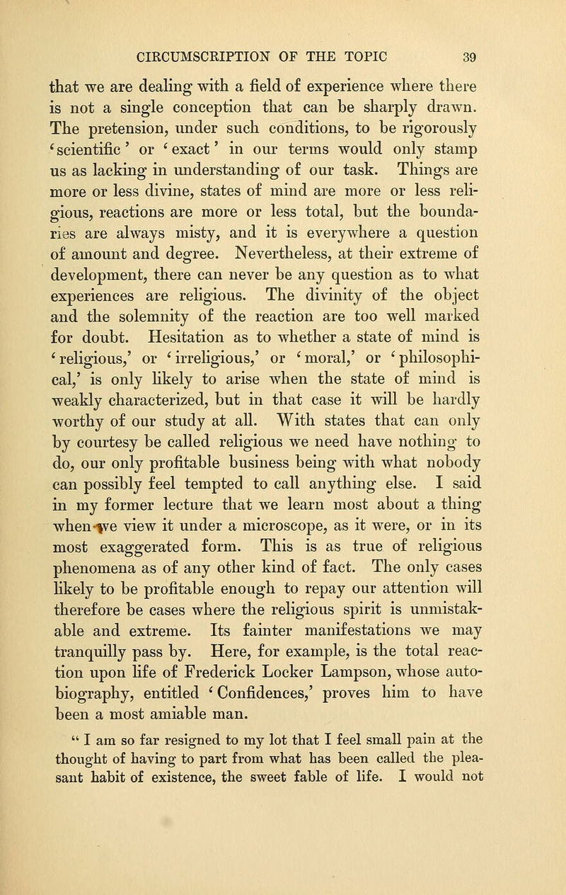 that we are dealing with a field of experience where there is not a single conception that can be sharply drawn. The pretension, under such conditions, to be rigorously (scientific ' or ' exact' in our terms would only stamp us as lacking in understanding of our task. Things are more or less divine, states of mind are more or less reli- gious, reactions are more or less total, but the bounda- ries are always misty, and it is everywhere a question of amount and degree. Nevertheless, at their extreme of development, there can never be any question as to what experiences are religious. The divinity of the object and the solemnity of the reaction are too well marked for doubt. Hesitation as to whether a state of mind is ' religious,' or ' irreligious,' or i moral,' or ' philosophi- cal,' is only likely to arise when the state of mind is weakly characterized, but in that case it will be hardly worthy of our study at all. With states that can only by courtesy be called religious we need have nothing to do, our only profitable business being with what nobody can possibly feel tempted to call anything else. I said in my former lecture that we learn most about a thing when-fve view it under a microscope, as it were, or in its most exaggerated form. This is as true of religious phenomena as of any other kind of fact. The only cases likely to be profitable enough to repay our attention will therefore be cases where the religious spirit is unmistak- able and extreme. Its fainter manifestations we may tranquilly pass by. Here, for example, is the total reac- tion upon life of Frederick Locker Lampson, whose auto- biography, entitled i Confidences,' proves him to have been a most amiable man.  I am so far resigned to my lot that I feel small pain at the thought of having to part from what has been called the plea- sant habit of existence, the sweet fable of life. I would not