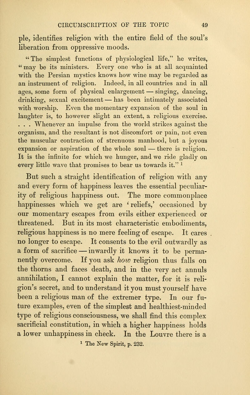 pie, identifies religion with the entire field of the soul's liberation from oppressive moods.  The simplest functions of physiological life, he writes,  may be its ministers. Every one who is at all acquainted with the Persian mystics knows how wine may be regarded as an instrument of religion. Indeed, in all countries and in all ages, some form of physical enlargement — singing, dancing, drinking, sexual excitement — has been intimately associated with worship. Even the momentary expansion of the soul in laughter is, to however slight an extent, a religious exercise. . . . Whenever an impulse from the world strikes against the organism, and the resultant is not discomfort or pain, not even the muscular contraction of strenuous manhood, but a joyous expansion or aspiration of the whole soul — there is religion. It is the infinite for which we hunger, and we ride gladly on every little wave that promises to bear us towards it. 1 But such a straight identification of religion with any and every form of happiness leaves the essential peculiar- ity of religious happiness out. The more commonplace happinesses which we get are ' reliefs,' occasioned by our momentary escapes from evils either experienced or threatened. But in its most characteristic embodiments, religious happiness is no mere feeling of escape. It cares no longer to escape. It consents to the evil outwardly as a form of sacrifice — inwardly it knows it to be perma- nently overcome. If you ask how religion thus falls on the thorns and faces death, and in the very act annuls annihilation, I cannot explain the matter, for it is reli- gion's secret, and to understand it you must yourself have been a religious man of the extremer type. In our fu- ture examples, even of the simplest and healthiest-minded type of religious consciousness, we shall find this complex sacrificial constitution, in which a higher happiness holds a lower unhappiness in check. In the Louvre there is a 1 The New Spirit, p. 232.