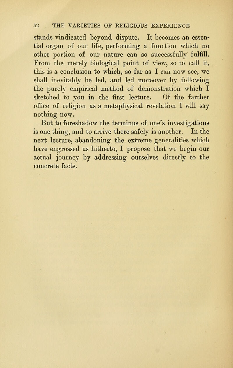 stands vindicated beyond dispute. It becomes an essen- tial organ of our life, performing a function which no other portion of our nature can so successfully fulfill. From the merely biological point of view, so to call it, this is a conclusion to which, so far as I can now see, we shall inevitably be led, and led moreover by following the purely empirical method of demonstration which I sketched to you in the first lecture. Of the farther office of religion as a metaphysical revelation I will say nothing now. But to foreshadow the terminus of one's investigations is one thing, and to arrive there safely is another. In the next lecture, abandoning the extreme generalities which have engrossed us hitherto, I propose that we begin our actual journey by addressing ourselves directly to the concrete facts.