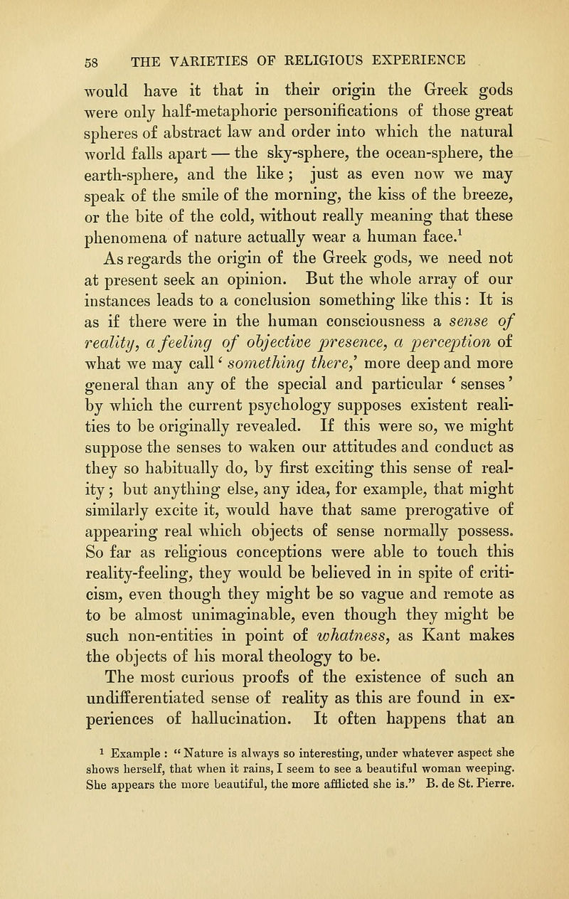 would have it that in their origin the Greek gods were only half-metaphoric personifications of those great spheres of abstract law and order into which the natural world falls apart — the sky-sphere, the ocean-sphere, the earth-sphere, and the like; just as even now we may speak of the smile of the morning, the kiss of the breeze, or the bite of the cold, without really meaning that these phenomena of nature actually wear a human face.1 As regards the origin of the Greek gods, we need not at present seek an opinion. But the whole array of our instances leads to a conclusion something like this : It is as if there were in the human consciousness a sense of reality, a feeling of objective presence, a perception of what we may call' something there,' more deep and more general than any of the special and particular ' senses' by which the current psychology supposes existent reali- ties to be originally revealed. If this were so, we might suppose the senses to waken our attitudes and conduct as they so habitually do, by first exciting this sense of real- ity ; but anything else, any idea, for example, that might similarly excite it, would have that same prerogative of appearing real which objects of sense normally possess. So far as religious conceptions were able to touch this reality-feeling, they would be believed in in spite of criti- cism, even though they might be so vague and remote as to be almost unimaginable, even though they might be such non-entities in point of whatness, as Kant makes the objects of his moral theology to be. The most curious proofs of the existence of such an undifferentiated sense of reality as this are found in ex- periences of hallucination. It often happens that an 1 Example :  Nature is always so interesting, under whatever aspect she shows herself, that when it rains, I seem to see a beautiful woman weeping. She appears the more beautiful, the more afflicted she is. B. de St. Pierre.
