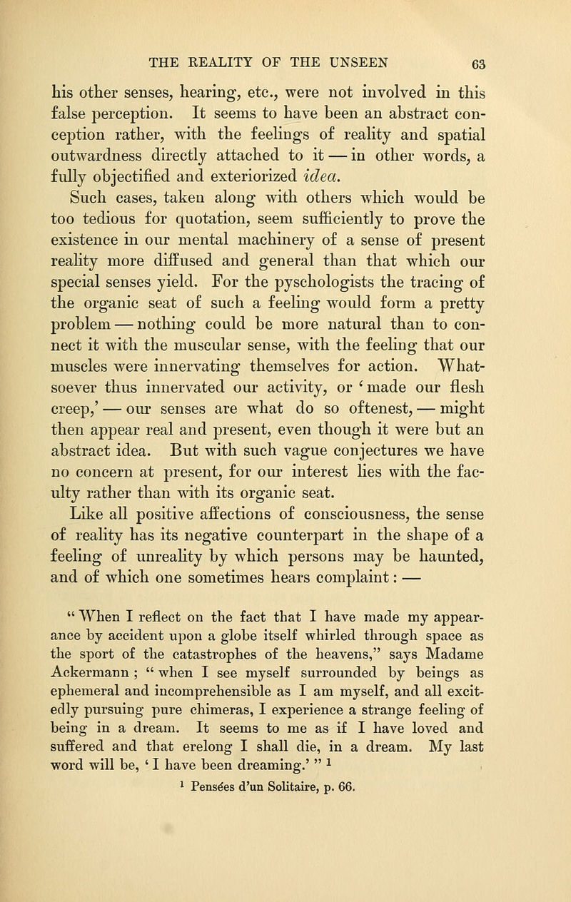 his other senses, hearing, etc., were not involved in this false perception. It seems to have been an abstract con- ception rather, with the feelings of reality and spatial outwardness directly attached to it — in other words, a fully objectified and exteriorized idea. Such cases, taken along with others which would be too tedious for quotation, seem sufficiently to prove the existence in our mental machinery of a sense of present reality more diffused and general than that which our special senses yield. For the pyschologists the tracing of the organic seat of such a feeling would form a pretty problem — nothing could be more natural than to con- nect it with the muscular sense, with the feeling that our muscles were innervating themselves for action. What- soever thus innervated our activity, or 'made our flesh creep,' — our senses are what do so oftenest, — might then appear real and present, even though it were but an abstract idea. But with such vague conjectures we have no concern at present, for our interest lies with the fac- ulty rather than with its organic seat. Like all positive affections of consciousness, the sense of reality has its negative counterpart in the shape of a feeling of unreality by which persons may be haunted, and of which one sometimes hears complaint: —  When I reflect on the fact that I have made my appear- ance by accident upon a globe itself whirled through space as the sport of the catastrophes of the heavens, says Madame Ackermann ;  when I see myself surrounded by beings as ephemeral and incomprehensible as I am myself, and all excit- edly pursuing pure chimeras, I experience a strange feeling of being in a dream. It seems to me as if I have loved and suffered and that erelong I shall die, in a dream. My last word will be, ' I have been dreaming.'  1 1 Pense'es d'un Solitaire, p. 66.