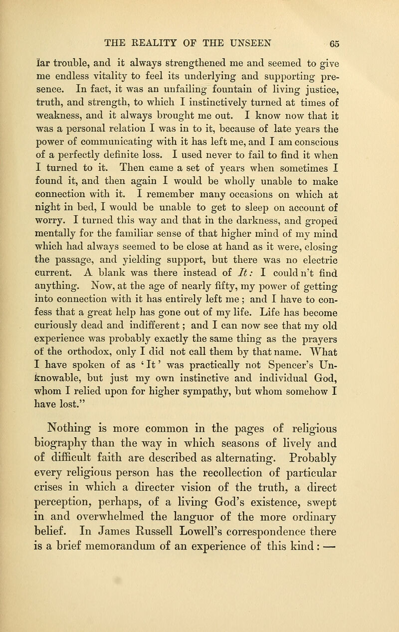lar trouble, and it always strengthened me and seemed to give me endless vitality to feel its underlying and supporting pre- sence. In fact, it was an unfailing fountain of living justice, truth, and strength, to which I instinctively turned at times of weakness, and it always brought me out. I know now that it was a personal relation I was in to it, because of late years the power of communicating with it has left me, and I am conscious of a perfectly definite loss. I used never to fail to find it when I turned to it. Then came a set of years when sometimes I found it, and then again I would be wholly unable to make connection with it. I remember many occasions on which at night in bed, I would be unable to get to sleep on account of worry. I turned this way and that in the darkness, and groped mentally for the familiar sense of that higher mind of my mind which had always seemed to be close at hand as it were, closing the passage, and yielding support, but there was no electric current. A blank was there instead of It: I could n't find anything. Now, at the age of nearly fifty, my power of getting into connection with it has entirely left me; and I have to con- fess that a great help has gone out of my life. Life has become curiously dead and indifferent; and I can now see that my old experience was probably exactly the same thing as the prayers of the orthodox, only I did not call them by that name. What I have spoken of as ' It' was practically not Spencer's Un- knowable, but just my own instinctive and individual God, whom I relied upon for higher sympathy, but whom somehow I have lost. Nothing is more common in the pages of religious biography than the way in which seasons of lively and of difficult faith are described as alternating. Probably every religious person has the recollection of particular crises in which a directer vision of the truth, a direct perception, perhaps, of a living God's existence, swept in and overwhelmed the languor of the more ordinary belief. In James Russell Lowell's correspondence there is a brief memorandum of an experience of this kind: —