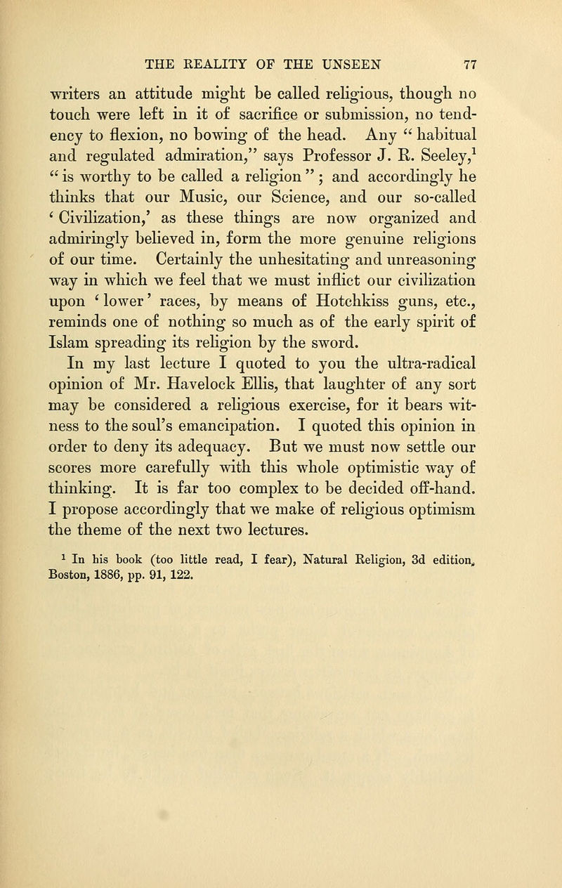 writers an attitude might be called religious, though no touch were left in it of sacrifice or submission, no tend- ency to flexion, no bowing of the head. Any  habitual and regulated admiration, says Professor J. R. Seeley,1  is worthy to be called a religion  ; and accordingly he thinks that our Music, our Science, and our so-called ' Civilization,' as these things are now organized and admiringly believed in, form the more genuine religions of our time. Certainly the unhesitating and unreasoning way in which we feel that we must inflict our civilization upon ' lower' races, by means of Hotchkiss guns, etc., reminds one of nothing so much as of the early spirit of Islam spreading its religion by the sword. In my last lecture I quoted to you the ultra-radical opinion of Mr. Havelock Ellis, that laughter of any sort may be considered a religious exercise, for it bears wit- ness to the soul's emancipation. I quoted this opinion in order to deny its adequacy. But we must now settle our scores more carefully with this whole optimistic way of thinking. It is far too complex to be decided off-hand. I propose accordingly that we make of religious optimism the theme of the next two lectures. 1 In his book (too little read, I fear), Natural Religion, 3d edition,, Boston, 1886, pp. 91, 122.