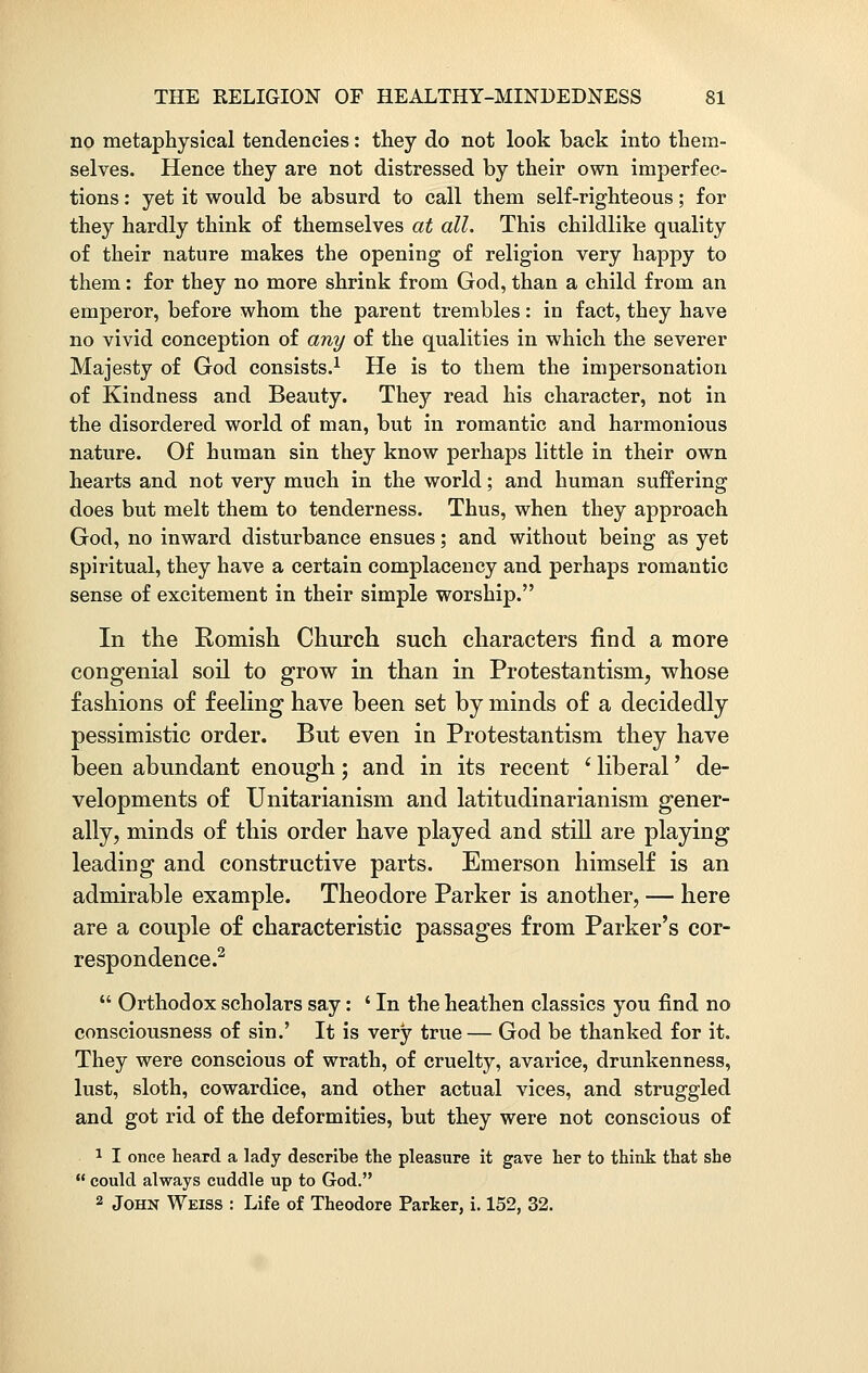 no metaphysical tendencies: they do not look back into them- selves. Hence they are not distressed by their own imperfec- tions : yet it would be absurd to call them self-righteous; for they hardly think of themselves at all. This childlike quality of their nature makes the opening of religion very happy to them: for they no more shrink from God, than a child from an emperor, before whom the parent trembles: in fact, they have no vivid conception of any of the qualities in which the severer Majesty of God consists.1 He is to them the impersonation of Kindness and Beauty. They read his character, not in the disordered world of man, but in romantic and harmonious nature. Of human sin they know perhaps little in their own hearts and not very much in the world; and human suffering does but melt them to tenderness. Thus, when they approach God, no inward disturbance ensues; and without being as yet spiritual, they have a certain complacency and perhaps romantic sense of excitement in their simple worship. In the Romish Church such characters find a more congenial soil to grow in than in Protestantism, whose fashions of feeling have been set by minds of a decidedly pessimistic order. But even in Protestantism they have been abundant enough; and in its recent ' liberal' de- velopments of Unitarianism and latitudinarianism gener- ally, minds of this order have played and still are playing leading and constructive parts. Emerson himself is an admirable example. Theodore Parker is another, — here are a couple of characteristic passages from Parker's cor- respondence.2  Orthodox scholars say: ' In the heathen classics you find no consciousness of sin.' It is very true— God be thanked for it. They were conscious of wrath, of cruelty, avarice, drunkenness, lust, sloth, cowardice, and other actual vices, and struggled and got rid of the deformities, but they were not conscious of 1 I once heard a lady describe the pleasure it gave her to think that she  could always cuddle up to God. 2 John Weiss : Life of Theodore Parker, i. 152, 32.