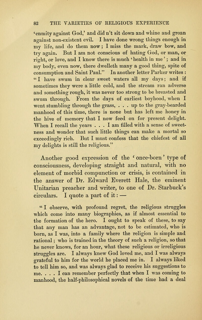 ' enmity against God,' and did n't sit down and whine and groan against non-existent evil. I have done wrong thing's enough in my life, and do them now; I miss the mark, draw bow, and try again. But I am not conscious of hating God, or man, or right, or love, and I know there is much ' health in me'; and in my body, even now, there dwelleth many a good thing, spite of consumption and Saint Paul. In another letter Parker writes :  I have swum in clear sweet waters all my days; and if sometimes they were a little cold, and the stream ran adverse and something rough, it was never too strong to be breasted and swum through. From the days of earliest boyhood, when I went stumbling through the grass, ... up to the gray-bearded manhood of this time, there is none but has left me honey in the hive of memory that I now feed on for present delight. When I recall the years ... I am filled with a sense of sweet- ness and wonder that such little things can make a mortal so exceedingly rich. But I must confess that the chiefest of all my delights is still the religious. Another good expression of the l once-born' type of consciousness, developing straight and natural, with no element of morbid compunction or crisis, is contained in the answer of Dr. Edward Everett Hale, the eminent Unitarian preacher and writer, to one of Dr. Starbuck's circulars. I quote a part of it: —  I observe, with profound regret, the religious struggles which come into many biographies, as if almost essential to the formation of the hero. I ought to speak of these, to say that any man has an advantage, not to be estimated, who is born, as I was, into a family where the religion is simple and rational; who is trained in the theory of such a religion, so that he never knows, for an hour, what these religious or irreligious Struggles are. I always knew God loved me, and I was always grateful to him for the world he placed me in. I always liked to tell him so, and was always glad to receive his suggestions to me. ... I can remember perfectly that when I was coming to manhood, the half-philosophical novels of the time had a deal