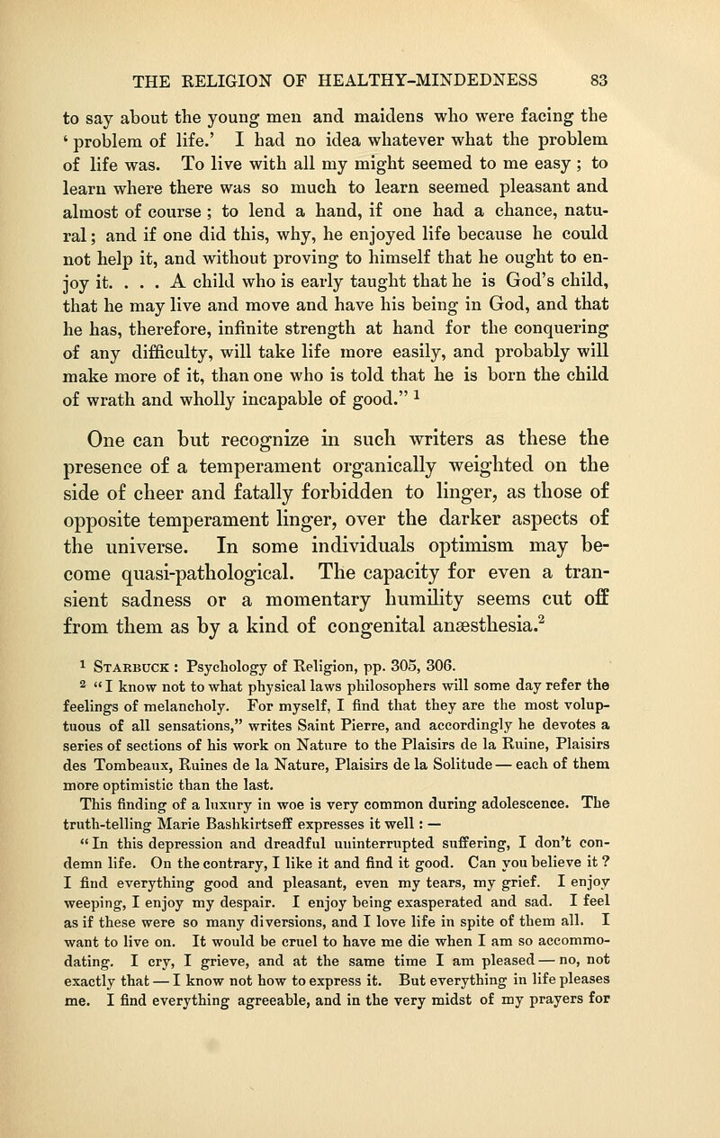 to say about the young men and maidens who were facing the ' problem of life.' I had no idea whatever what the problem of life was. To live with all my might seemed to me easy ; to learn where there was so much to learn seemed pleasant and almost of course ; to lend a hand, if one had a chance, natu- ral ; and if one did this, why, he enjoyed life because he could not help it, and without proving to himself that he ought to en- joy it. ... A child who is early taught that he is God's child, that he may live and move and have his being in God, and that he has, therefore, infinite strength at hand for the conquering of any difficulty, will take life more easily, and probably will make more of it, than one who is told that he is born the child of wrath and wholly incapable of good. 1 One can but recognize in such writers as these the presence of a temperament organically weighted on the side of cheer and fatally forbidden to linger, as those of opposite temperament linger, over the darker aspects of the universe. In some individuals optimism may be- come quasi-pathological. The capacity for even a tran- sient sadness or a momentary humility seems cut off from them as by a kind of congenital ansesthesia.2 1 Starbuck : Psychology of Religion, pp. 305, 306. 2  I know not to what physical laws philosophers will some day refer the feelings of melancholy. For myself, I find that they are the most volup- tuous of all sensations, writes Saint Pierre, and accordingly he devotes a series of sections of his work on Nature to the Plaisirs de la Ruine, Plaisirs des Tomheaux, Ruines de la Nature, Plaisirs de la Solitude — each of them more optimistic than the last. This finding of a luxury in woe is very common during adolescence. The truth-telling Marie Bashkirtseff expresses it well: —  In this depression and dreadful uninterrupted suffering, I don't con- demn life. On the contrary, I like it and find it good. Can you believe it ? I find everything good and pleasant, even my tears, my grief. I enjoy weeping, I enjoy my despair. I enjoy being exasperated and sad. I feel as if these were so many diversions, and I love life in spite of them all. I want to live on. It would be cruel to have me die when I am so accommo- dating. I cry, I grieve, and at the same time I am pleased — no, not exactly that — I know not how to express it. But everything in life pleases me. I find everything agreeable, and in the very midst of my prayers for