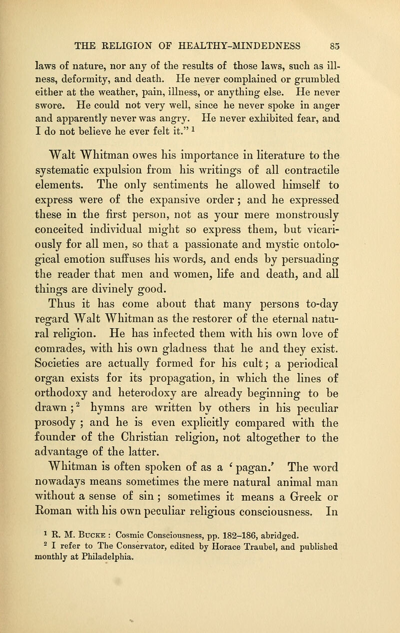 laws of nature, nor any of the results of those laws, such as ill- ness, deformity, and death. He never complained or grumbled either at the weather, pain, illness, or anything else. He never swore. He could not very well, since he never spoke in anger and apparently never was angry. He never exhibited fear, and I do not believe he ever felt it. 1 Walt Whitman owes his importance in literature to the systematic expulsion from his writings of all contractile elements. The only sentiments he allowed himself to express were of the expansive order; and he expressed these in the first person, not as your mere monstrously conceited individual might so express them, but vicari- ously for all men, so that a passionate and mystic ontolo- gical emotion suffuses his words, and ends by persuading the reader that men and women, life and death, and all things are divinely good. Thus it has come about that many persons to-day regard Walt Whitman as the restorer of the eternal natu- o ral religion. He has infected them with his own love of comrades, with his own gladness that he and they exist. Societies are actually formed for his cult; a periodical organ exists for its propagation, in which the lines of orthodoxy and heterodoxy are already beginning to be drawn ;2 hymns are written by others in his peculiar prosody ; and he is even explicitly compared with the founder of the Christian religion, not altogether to the advantage of the latter. Whitman is often spoken of as a ' pagan/ The word nowadays means sometimes the mere natural animal man without a sense of sin ; sometimes it means a Greek or Roman with his own peculiar religious consciousness. In 1 R. M. Bucke : Cosmic Consciousness, pp. 182-186, abridged. 2 I refer to The Conservator, edited by Horace Traubel, and published monthly at Philadelphia.